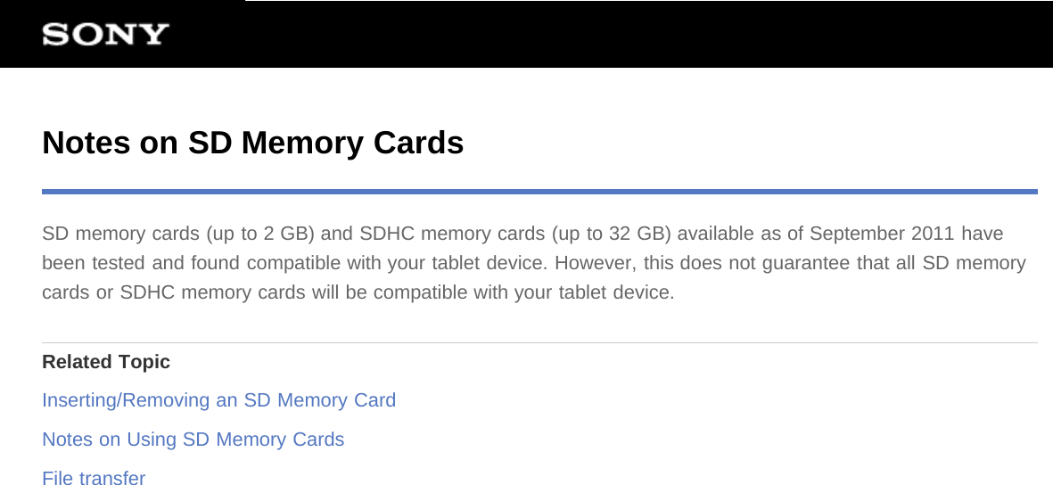 Notes on SD Memory CardsSD memory cards (up to 2 GB) and SDHC memory cards (up to 32 GB) available as of September 2011 havebeen tested and found compatible with your tablet device. However, this does not guarantee that all SD memorycards or SDHC memory cards will be compatible with your tablet device.Related TopicInserting/Removing an SD Memory CardNotes on Using SD Memory CardsFile transfer