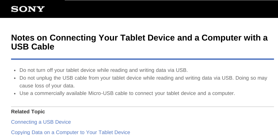 Notes on Connecting Your Tablet Device and a Computer with aUSB CableDo not turn off your tablet device while reading and writing data via USB.Do not unplug the USB cable from your tablet device while reading and writing data via USB. Doing so maycause loss of your data.Use a commercially available Micro-USB cable to connect your tablet device and a computer.Related TopicConnecting a USB DeviceCopying Data on a Computer to Your Tablet Device