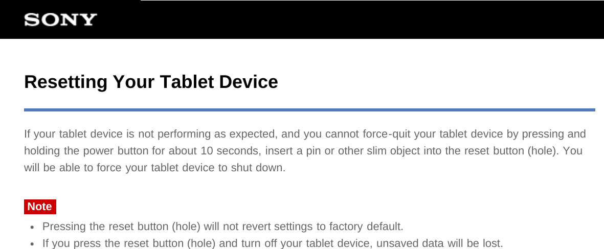 Resetting Your Tablet DeviceIf your tablet device is not performing as expected, and you cannot force-quit your tablet device by pressing andholding the power button for about 10 seconds, insert a pin or other slim object into the reset button (hole). Youwill be able to force your tablet device to shut down.NotePressing the reset button (hole) will not revert settings to factory default.If you press the reset button (hole) and turn off your tablet device, unsaved data will be lost.