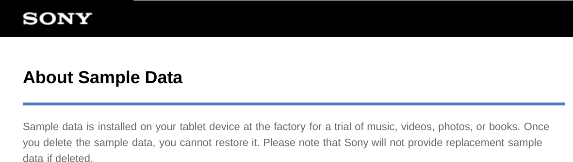 About Sample DataSample data is installed on your tablet device at the factory for a trial of music, videos, photos, or books. Onceyou delete the sample data, you cannot restore it. Please note that Sony will not provide replacement sampledata if deleted.