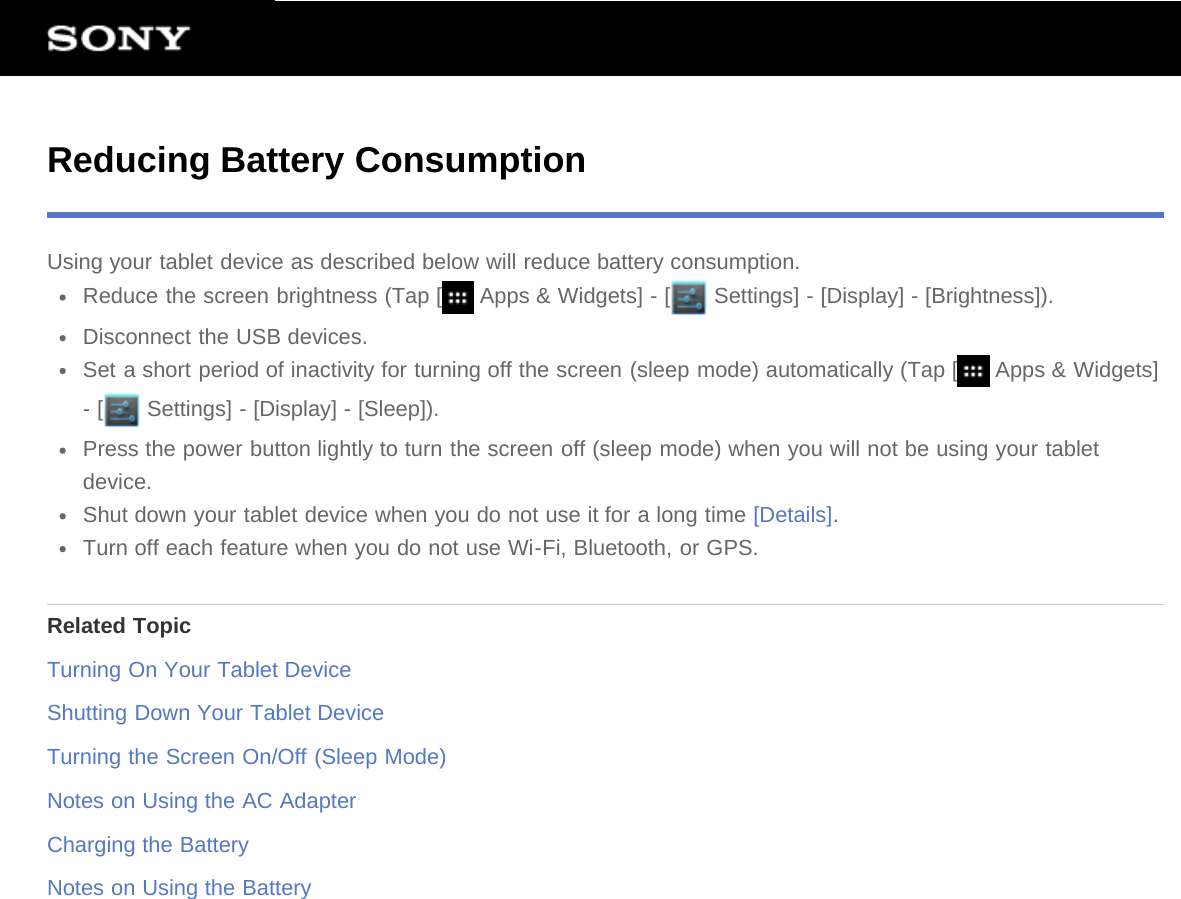 Reducing Battery ConsumptionUsing your tablet device as described below will reduce battery consumption.Reduce the screen brightness (Tap [  Apps &amp; Widgets] - [  Settings] - [Display] - [Brightness]).Disconnect the USB devices.Set a short period of inactivity for turning off the screen (sleep mode) automatically (Tap [  Apps &amp; Widgets]- [  Settings] - [Display] - [Sleep]).Press the power button lightly to turn the screen off (sleep mode) when you will not be using your tabletdevice.Shut down your tablet device when you do not use it for a long time [Details].Turn off each feature when you do not use Wi-Fi, Bluetooth, or GPS.Related TopicTurning On Your Tablet DeviceShutting Down Your Tablet DeviceTurning the Screen On/Off (Sleep Mode)Notes on Using the AC AdapterCharging the BatteryNotes on Using the Battery