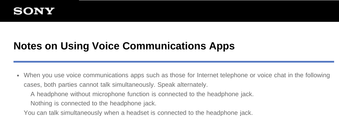 Notes on Using Voice Communications AppsWhen you use voice communications apps such as those for Internet telephone or voice chat in the followingcases, both parties cannot talk simultaneously. Speak alternately.A headphone without microphone function is connected to the headphone jack.Nothing is connected to the headphone jack.You can talk simultaneously when a headset is connected to the headphone jack.