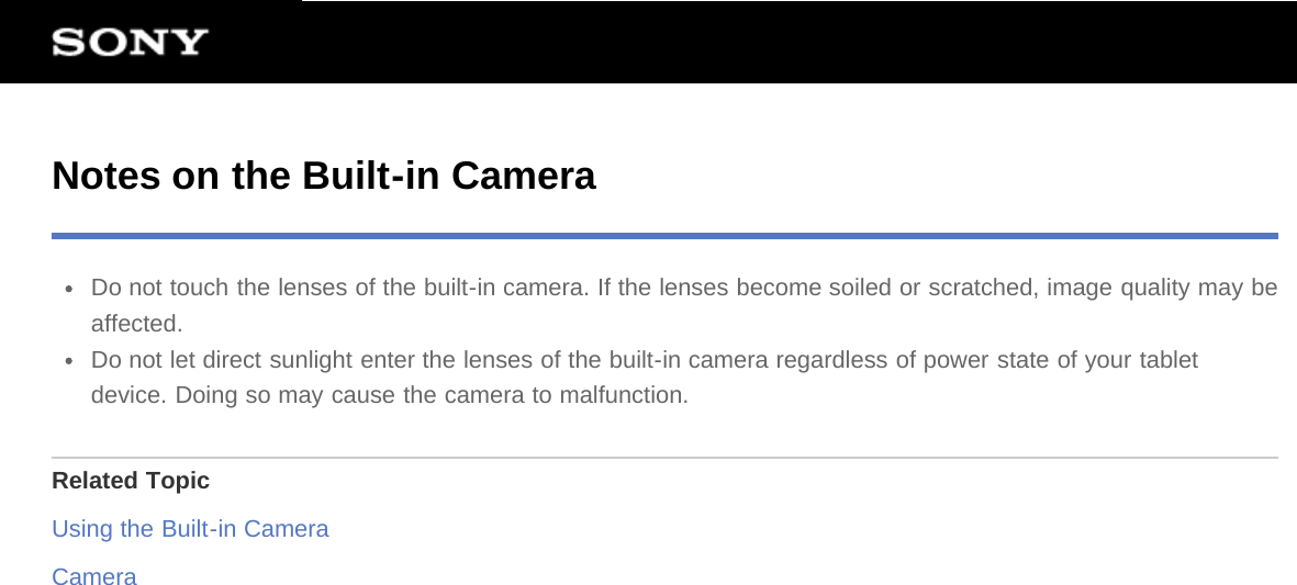 Notes on the Built-in CameraDo not touch the lenses of the built-in camera. If the lenses become soiled or scratched, image quality may beaffected.Do not let direct sunlight enter the lenses of the built-in camera regardless of power state of your tabletdevice. Doing so may cause the camera to malfunction.Related TopicUsing the Built-in CameraCamera