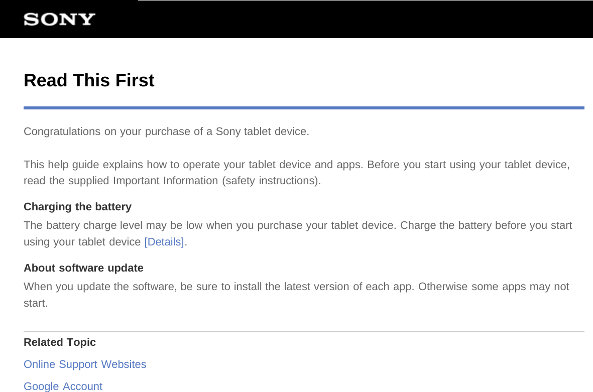 Read This FirstCongratulations on your purchase of a Sony tablet device.This help guide explains how to operate your tablet device and apps. Before you start using your tablet device,read the supplied Important Information (safety instructions).Charging the batteryThe battery charge level may be low when you purchase your tablet device. Charge the battery before you startusing your tablet device [Details].About software updateWhen you update the software, be sure to install the latest version of each app. Otherwise some apps may notstart.Related TopicOnline Support WebsitesGoogle Account