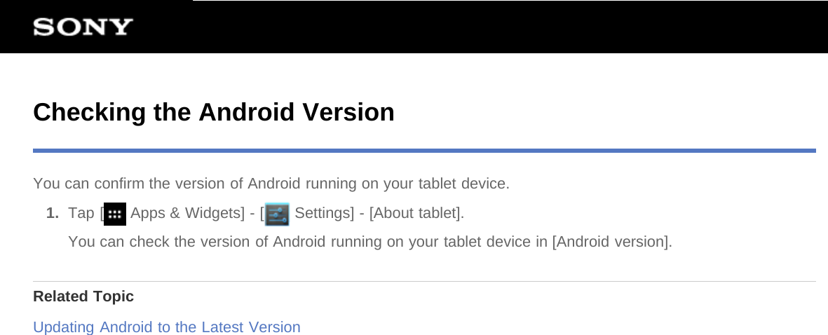 Checking the Android VersionYou can confirm the version of Android running on your tablet device.1.  Tap [  Apps &amp; Widgets] - [  Settings] - [About tablet].You can check the version of Android running on your tablet device in [Android version].Related TopicUpdating Android to the Latest Version