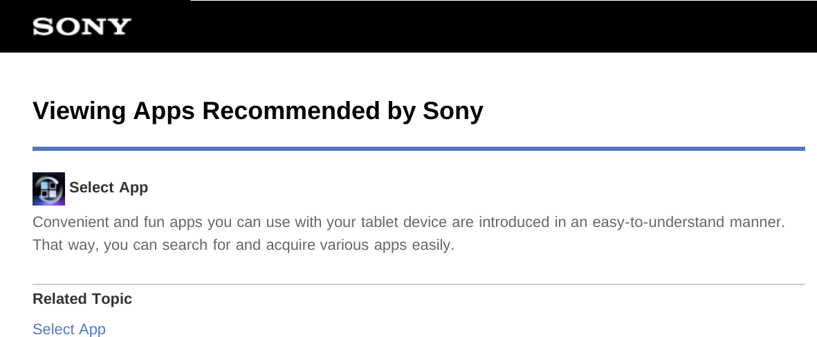 Viewing Apps Recommended by Sony Select AppConvenient and fun apps you can use with your tablet device are introduced in an easy-to-understand manner.That way, you can search for and acquire various apps easily.Related TopicSelect App