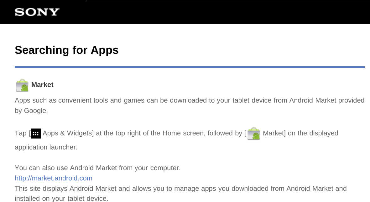 Searching for Apps MarketApps such as convenient tools and games can be downloaded to your tablet device from Android Market providedby Google.Tap [  Apps &amp; Widgets] at the top right of the Home screen, followed by [  Market] on the displayedapplication launcher.You can also use Android Market from your computer.http://market.android.comThis site displays Android Market and allows you to manage apps you downloaded from Android Market andinstalled on your tablet device.