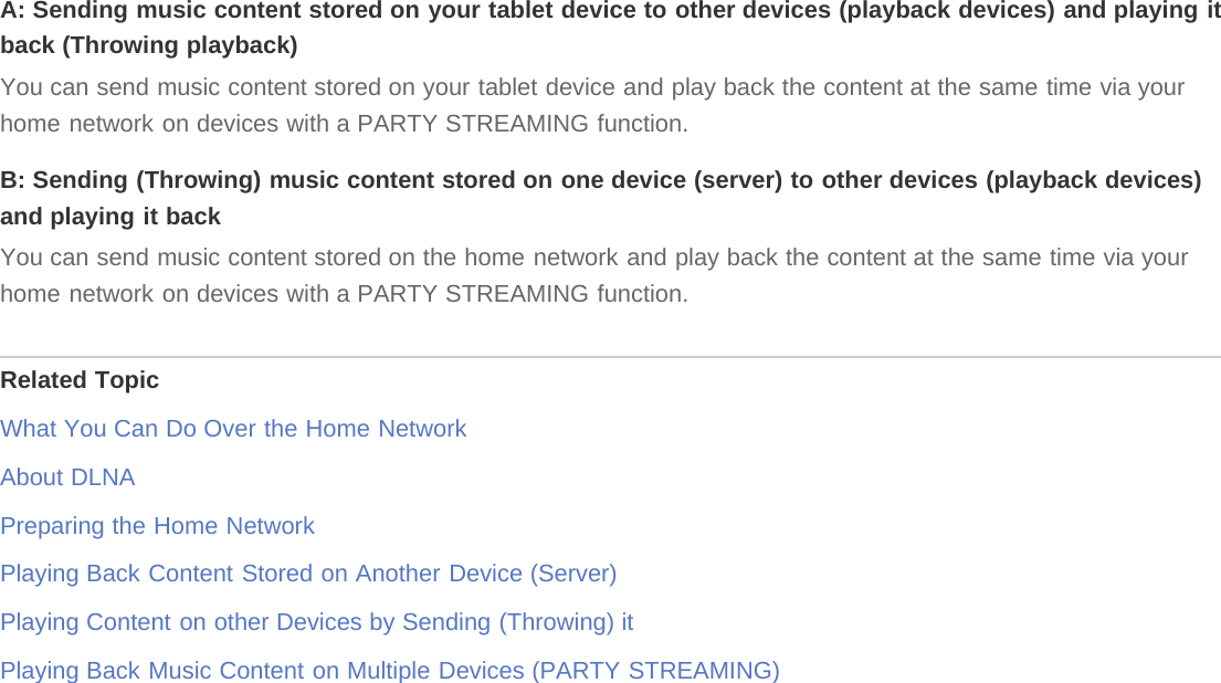A: Sending music content stored on your tablet device to other devices (playback devices) and playing itback (Throwing playback)You can send music content stored on your tablet device and play back the content at the same time via yourhome network on devices with a PARTY STREAMING function.B: Sending (Throwing) music content stored on one device (server) to other devices (playback devices)and playing it backYou can send music content stored on the home network and play back the content at the same time via yourhome network on devices with a PARTY STREAMING function.Related TopicWhat You Can Do Over the Home NetworkAbout DLNAPreparing the Home NetworkPlaying Back Content Stored on Another Device (Server)Playing Content on other Devices by Sending (Throwing) itPlaying Back Music Content on Multiple Devices (PARTY STREAMING)