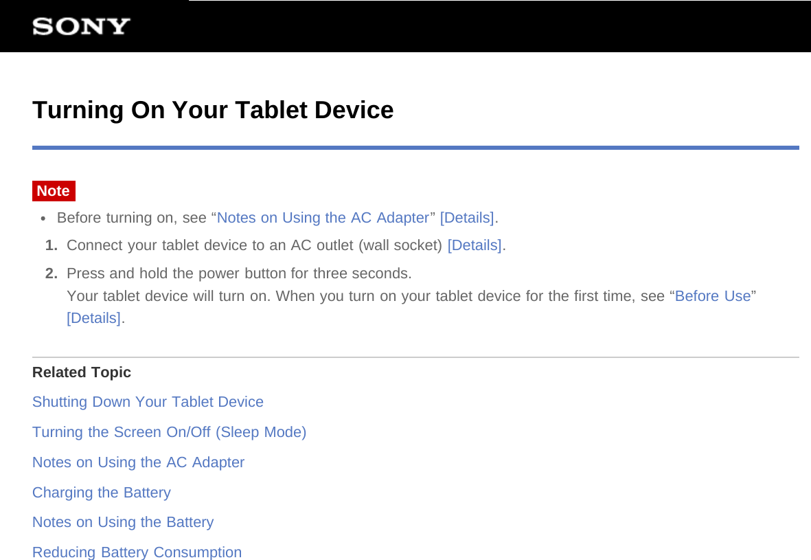 Turning On Your Tablet DeviceNoteBefore turning on, see “Notes on Using the AC Adapter” [Details].1.  Connect your tablet device to an AC outlet (wall socket) [Details].2.  Press and hold the power button for three seconds.Your tablet device will turn on. When you turn on your tablet device for the first time, see “Before Use”[Details].Related TopicShutting Down Your Tablet DeviceTurning the Screen On/Off (Sleep Mode)Notes on Using the AC AdapterCharging the BatteryNotes on Using the BatteryReducing Battery Consumption