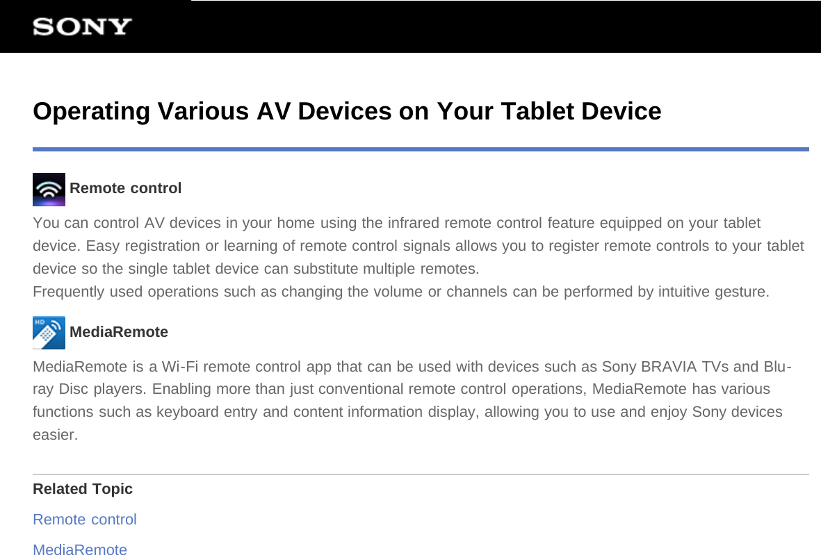 Operating Various AV Devices on Your Tablet Device Remote controlYou can control AV devices in your home using the infrared remote control feature equipped on your tabletdevice. Easy registration or learning of remote control signals allows you to register remote controls to your tabletdevice so the single tablet device can substitute multiple remotes.Frequently used operations such as changing the volume or channels can be performed by intuitive gesture. MediaRemoteMediaRemote is a Wi-Fi remote control app that can be used with devices such as Sony BRAVIA TVs and Blu-ray Disc players. Enabling more than just conventional remote control operations, MediaRemote has variousfunctions such as keyboard entry and content information display, allowing you to use and enjoy Sony deviceseasier.Related TopicRemote controlMediaRemote