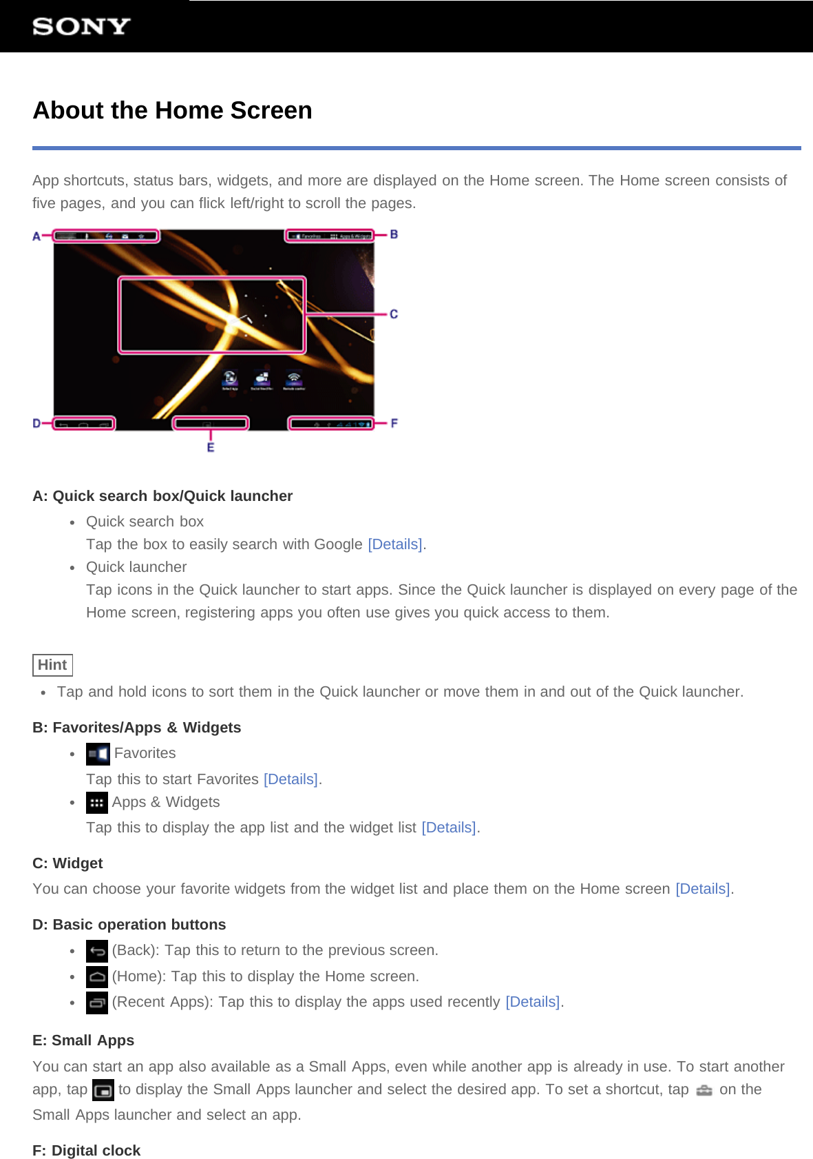 About the Home ScreenApp shortcuts, status bars, widgets, and more are displayed on the Home screen. The Home screen consists offive pages, and you can flick left/right to scroll the pages.A: Quick search box/Quick launcherQuick search boxTap the box to easily search with Google [Details].Quick launcherTap icons in the Quick launcher to start apps. Since the Quick launcher is displayed on every page of theHome screen, registering apps you often use gives you quick access to them.HintTap and hold icons to sort them in the Quick launcher or move them in and out of the Quick launcher.B: Favorites/Apps &amp; Widgets FavoritesTap this to start Favorites [Details]. Apps &amp; WidgetsTap this to display the app list and the widget list [Details].C: WidgetYou can choose your favorite widgets from the widget list and place them on the Home screen [Details].D: Basic operation buttons (Back): Tap this to return to the previous screen. (Home): Tap this to display the Home screen. (Recent Apps): Tap this to display the apps used recently [Details].E: Small AppsYou can start an app also available as a Small Apps, even while another app is already in use. To start anotherapp, tap   to display the Small Apps launcher and select the desired app. To set a shortcut, tap   on theSmall Apps launcher and select an app.F: Digital clock