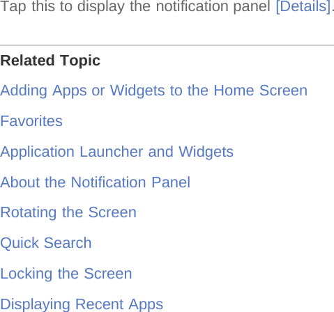 Tap this to display the notification panel [Details].Related TopicAdding Apps or Widgets to the Home ScreenFavoritesApplication Launcher and WidgetsAbout the Notification PanelRotating the ScreenQuick SearchLocking the ScreenDisplaying Recent Apps