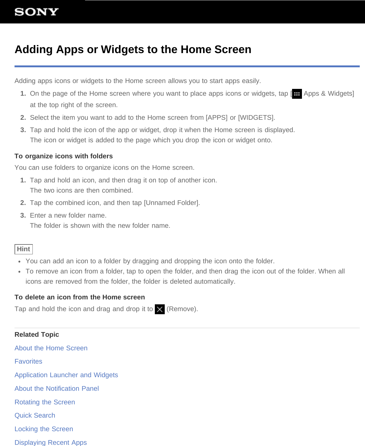 Adding Apps or Widgets to the Home ScreenAdding apps icons or widgets to the Home screen allows you to start apps easily.1.  On the page of the Home screen where you want to place apps icons or widgets, tap [  Apps &amp; Widgets]at the top right of the screen.2.  Select the item you want to add to the Home screen from [APPS] or [WIDGETS].3.  Tap and hold the icon of the app or widget, drop it when the Home screen is displayed.The icon or widget is added to the page which you drop the icon or widget onto.To organize icons with foldersYou can use folders to organize icons on the Home screen.1.  Tap and hold an icon, and then drag it on top of another icon.The two icons are then combined.2.  Tap the combined icon, and then tap [Unnamed Folder].3.  Enter a new folder name.The folder is shown with the new folder name.HintYou can add an icon to a folder by dragging and dropping the icon onto the folder.To remove an icon from a folder, tap to open the folder, and then drag the icon out of the folder. When allicons are removed from the folder, the folder is deleted automatically.To delete an icon from the Home screenTap and hold the icon and drag and drop it to   (Remove).Related TopicAbout the Home ScreenFavoritesApplication Launcher and WidgetsAbout the Notification PanelRotating the ScreenQuick SearchLocking the ScreenDisplaying Recent Apps