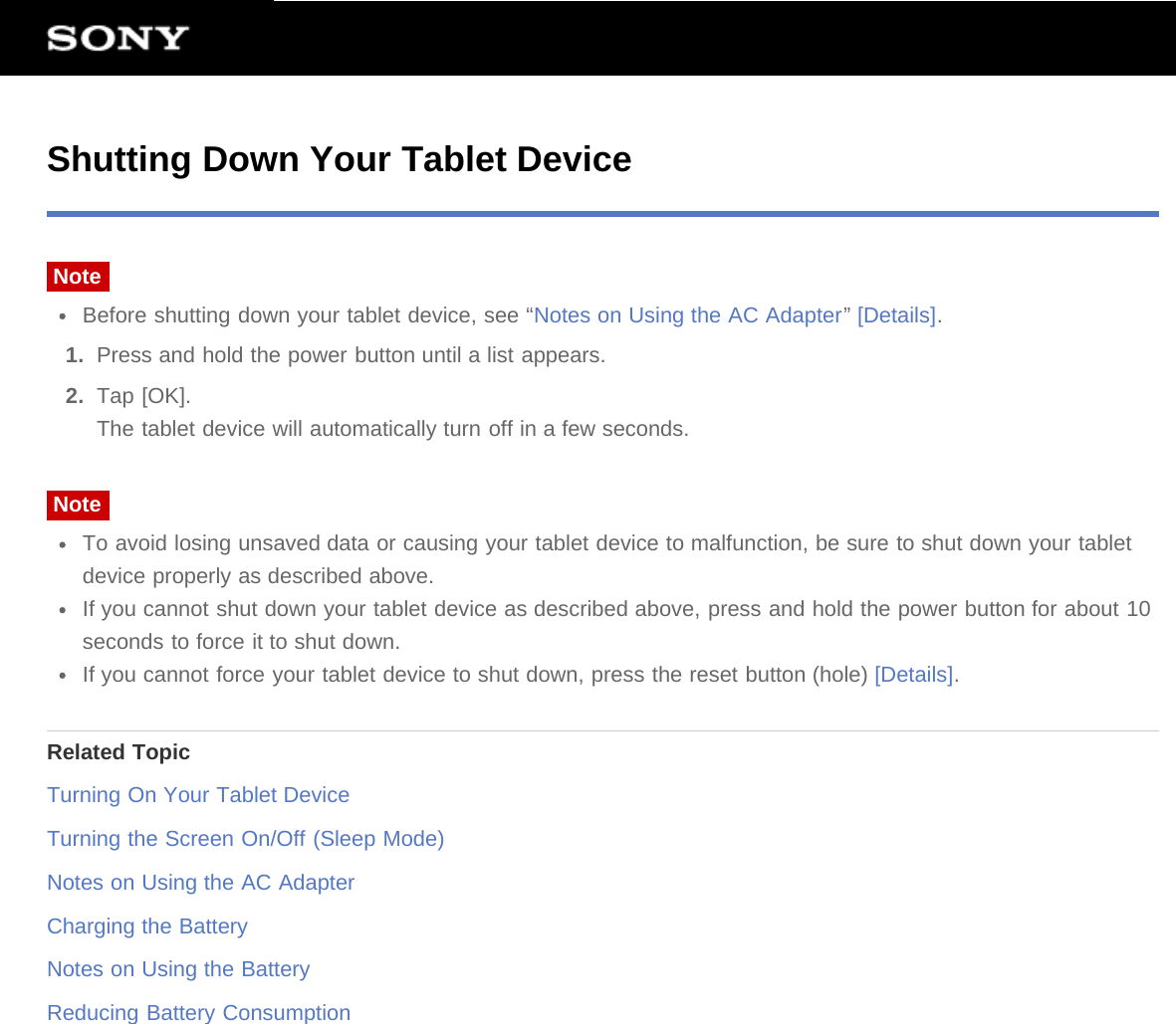 Shutting Down Your Tablet DeviceNoteBefore shutting down your tablet device, see “Notes on Using the AC Adapter” [Details].1.  Press and hold the power button until a list appears.2.  Tap [OK].The tablet device will automatically turn off in a few seconds.NoteTo avoid losing unsaved data or causing your tablet device to malfunction, be sure to shut down your tabletdevice properly as described above.If you cannot shut down your tablet device as described above, press and hold the power button for about 10seconds to force it to shut down.If you cannot force your tablet device to shut down, press the reset button (hole) [Details].Related TopicTurning On Your Tablet DeviceTurning the Screen On/Off (Sleep Mode)Notes on Using the AC AdapterCharging the BatteryNotes on Using the BatteryReducing Battery Consumption
