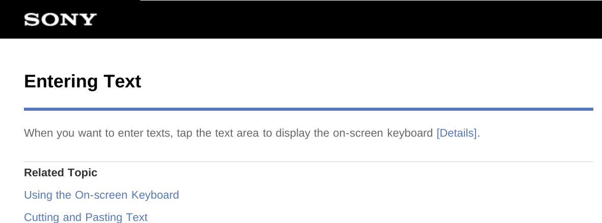 Entering TextWhen you want to enter texts, tap the text area to display the on-screen keyboard [Details].Related TopicUsing the On-screen KeyboardCutting and Pasting Text