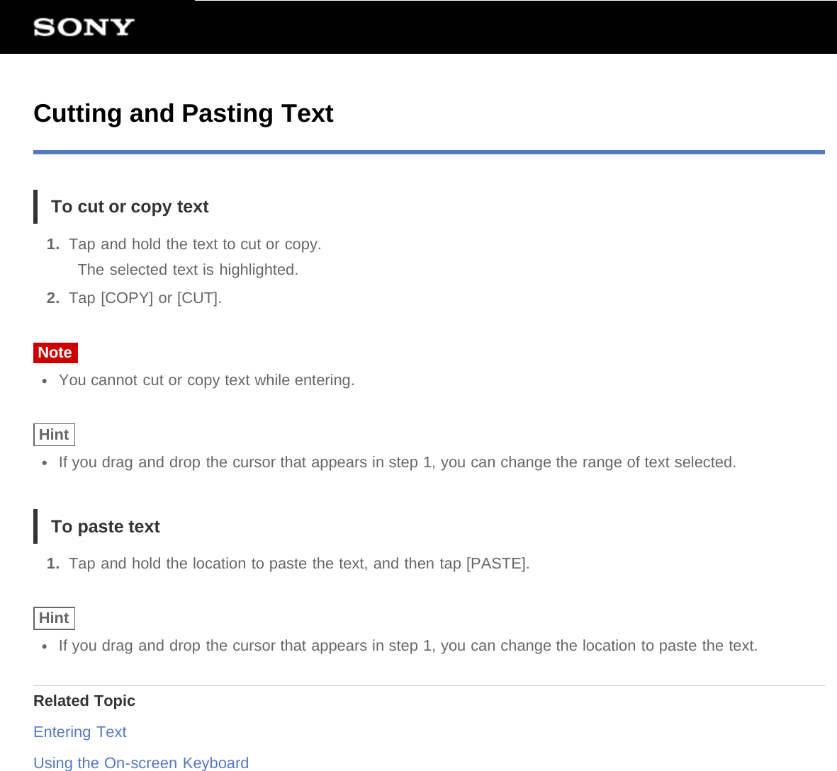 Cutting and Pasting TextTo cut or copy text1.  Tap and hold the text to cut or copy.The selected text is highlighted.2.  Tap [COPY] or [CUT].NoteYou cannot cut or copy text while entering.HintIf you drag and drop the cursor that appears in step 1, you can change the range of text selected.To paste text1.  Tap and hold the location to paste the text, and then tap [PASTE].HintIf you drag and drop the cursor that appears in step 1, you can change the location to paste the text.Related TopicEntering TextUsing the On-screen Keyboard