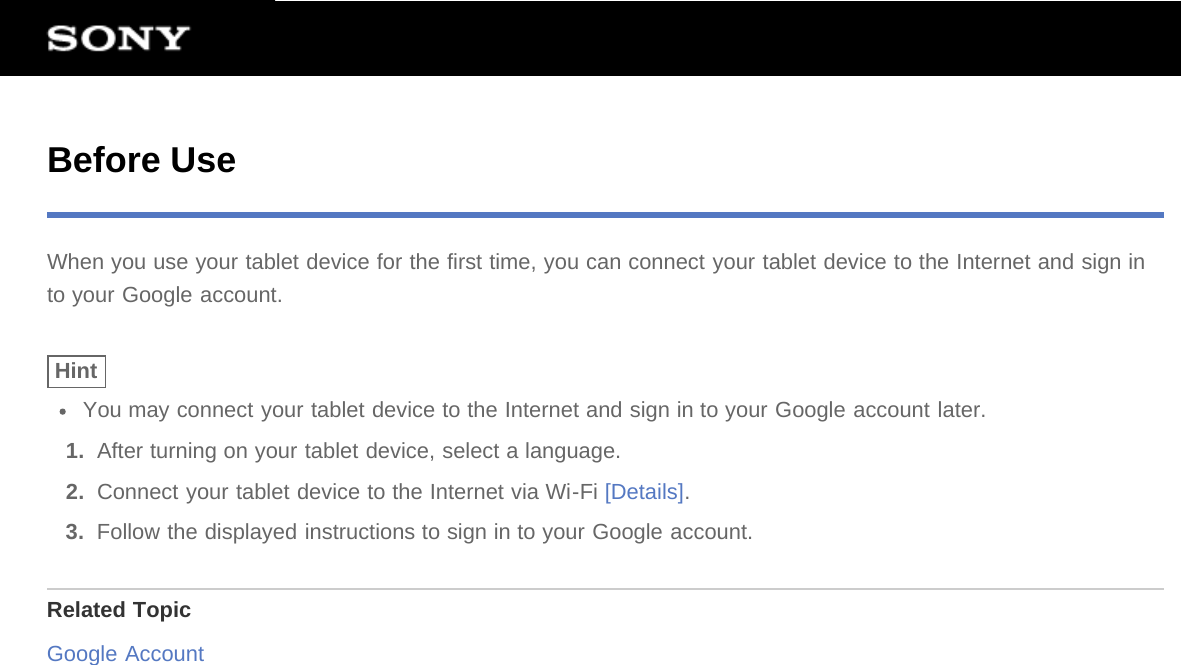 Before UseWhen you use your tablet device for the first time, you can connect your tablet device to the Internet and sign into your Google account.HintYou may connect your tablet device to the Internet and sign in to your Google account later.1.  After turning on your tablet device, select a language.2.  Connect your tablet device to the Internet via Wi-Fi [Details].3.  Follow the displayed instructions to sign in to your Google account.Related TopicGoogle Account