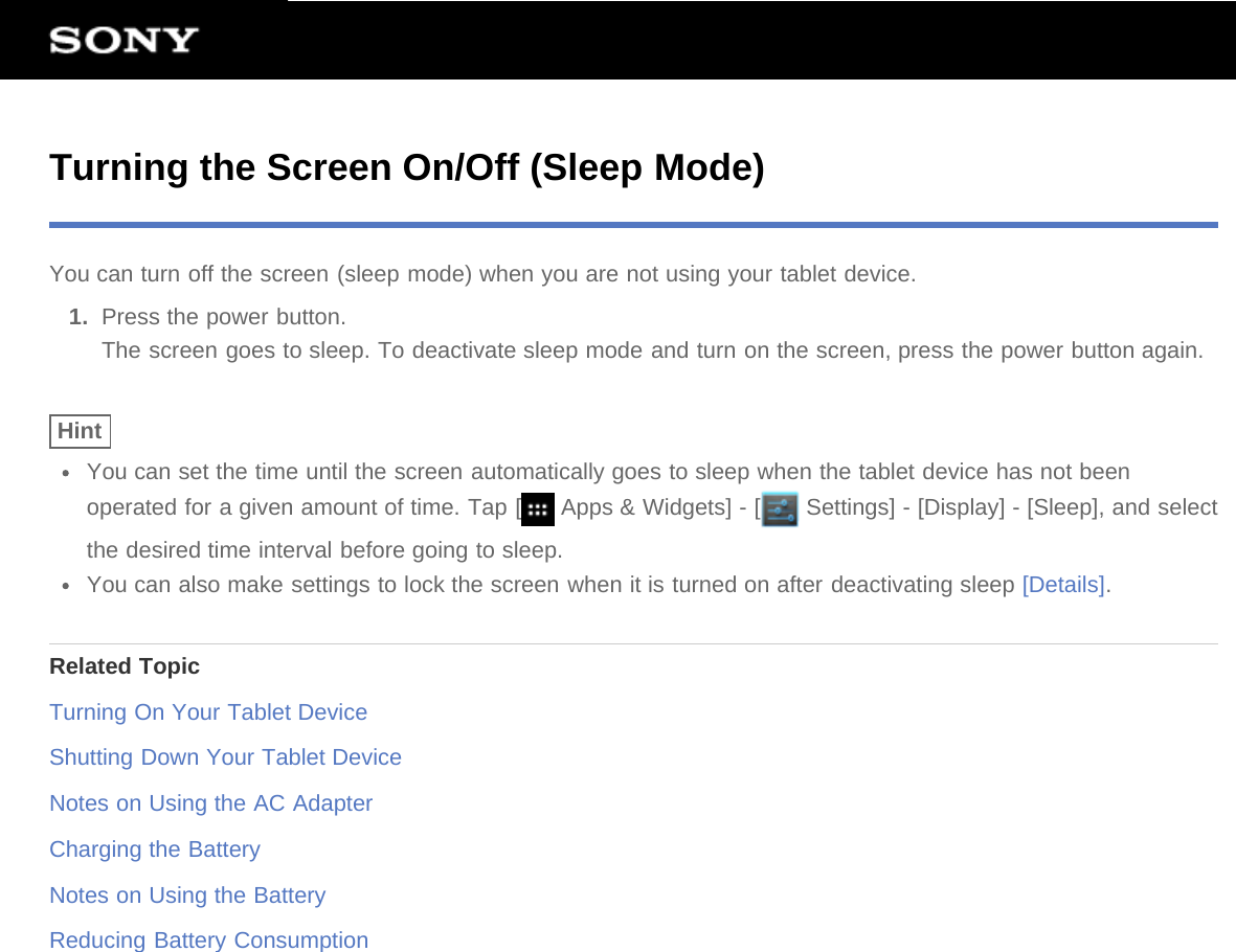Turning the Screen On/Off (Sleep Mode)You can turn off the screen (sleep mode) when you are not using your tablet device.1.  Press the power button.The screen goes to sleep. To deactivate sleep mode and turn on the screen, press the power button again.HintYou can set the time until the screen automatically goes to sleep when the tablet device has not beenoperated for a given amount of time. Tap [  Apps &amp; Widgets] - [  Settings] - [Display] - [Sleep], and selectthe desired time interval before going to sleep.You can also make settings to lock the screen when it is turned on after deactivating sleep [Details].Related TopicTurning On Your Tablet DeviceShutting Down Your Tablet DeviceNotes on Using the AC AdapterCharging the BatteryNotes on Using the BatteryReducing Battery Consumption