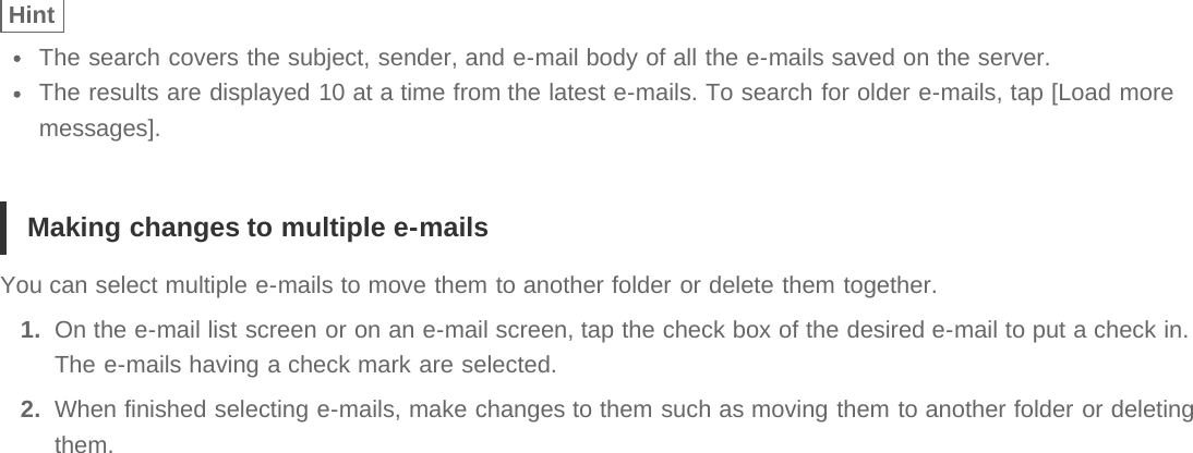 HintThe search covers the subject, sender, and e-mail body of all the e-mails saved on the server.The results are displayed 10 at a time from the latest e-mails. To search for older e-mails, tap [Load moremessages].Making changes to multiple e-mailsYou can select multiple e-mails to move them to another folder or delete them together.1.  On the e-mail list screen or on an e-mail screen, tap the check box of the desired e-mail to put a check in.The e-mails having a check mark are selected.2.  When finished selecting e-mails, make changes to them such as moving them to another folder or deletingthem.