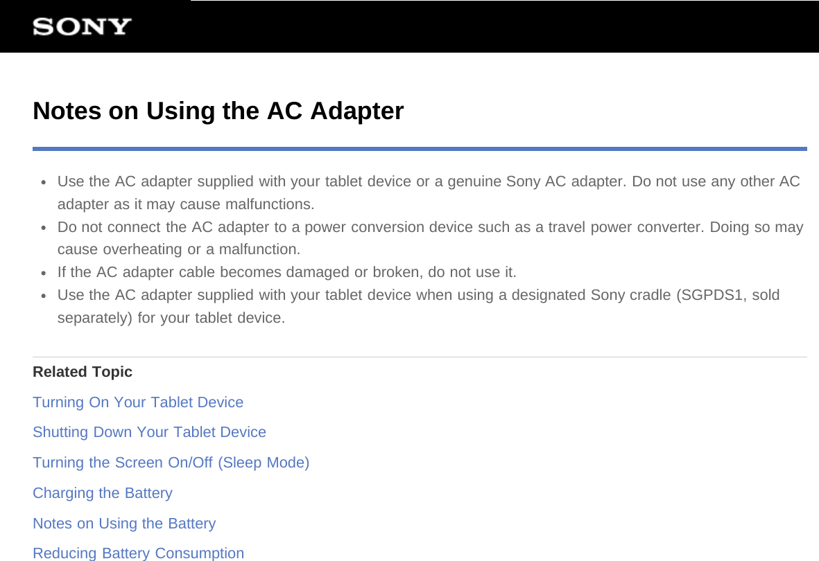 Notes on Using the AC AdapterUse the AC adapter supplied with your tablet device or a genuine Sony AC adapter. Do not use any other ACadapter as it may cause malfunctions.Do not connect the AC adapter to a power conversion device such as a travel power converter. Doing so maycause overheating or a malfunction.If the AC adapter cable becomes damaged or broken, do not use it.Use the AC adapter supplied with your tablet device when using a designated Sony cradle (SGPDS1, soldseparately) for your tablet device.Related TopicTurning On Your Tablet DeviceShutting Down Your Tablet DeviceTurning the Screen On/Off (Sleep Mode)Charging the BatteryNotes on Using the BatteryReducing Battery Consumption