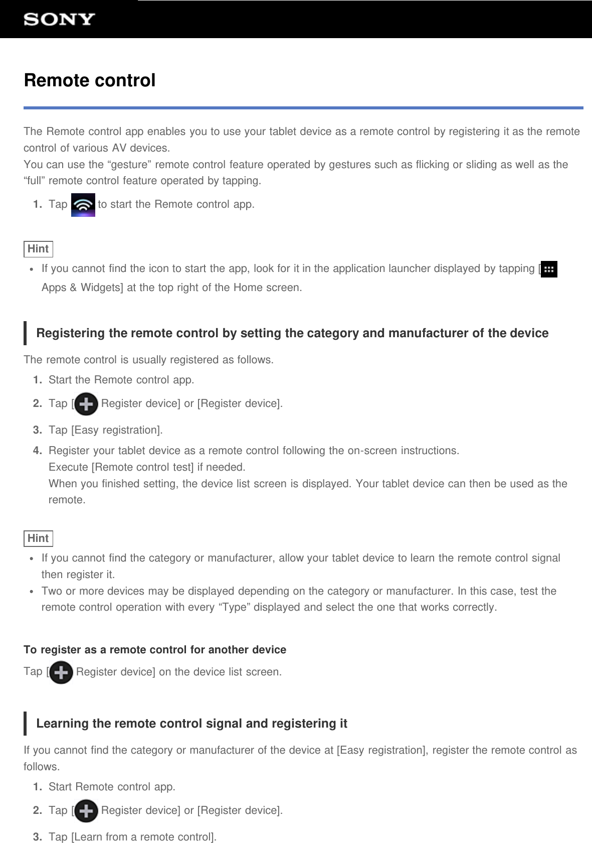 Remote controlThe Remote control app enables you to use your tablet device as a remote control by registering it as the remotecontrol of various AV devices.You can use the “gesture” remote control feature operated by gestures such as flicking or sliding as well as the“full” remote control feature operated by tapping.1.  Tap   to start the Remote control app.HintIf you cannot find the icon to start the app, look for it in the application launcher displayed by tapping [Apps &amp; Widgets] at the top right of the Home screen.Registering the remote control by setting the category and manufacturer of the deviceThe remote control is usually registered as follows.1.  Start the Remote control app.2.  Tap [  Register device] or [Register device].3.  Tap [Easy registration].4.  Register your tablet device as a remote control following the on-screen instructions.Execute [Remote control test] if needed.When you finished setting, the device list screen is displayed. Your tablet device can then be used as theremote.HintIf you cannot find the category or manufacturer, allow your tablet device to learn the remote control signalthen register it.Two or more devices may be displayed depending on the category or manufacturer. In this case, test theremote control operation with every “Type” displayed and select the one that works correctly.To register as a remote control for another deviceTap [  Register device] on the device list screen.Learning the remote control signal and registering itIf you cannot find the category or manufacturer of the device at [Easy registration], register the remote control asfollows.1.  Start Remote control app.2.  Tap [  Register device] or [Register device].3.  Tap [Learn from a remote control].