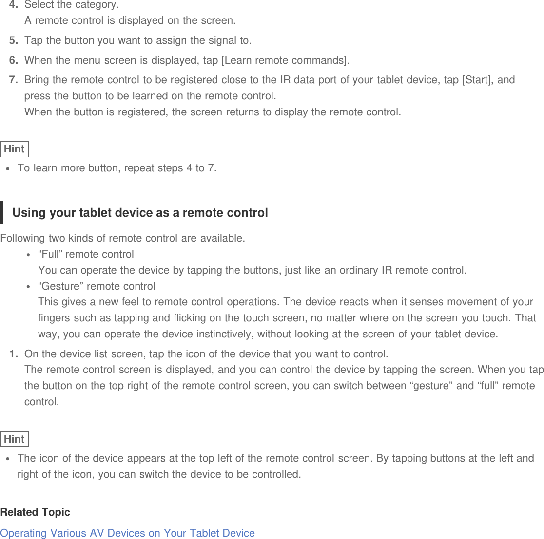 4.  Select the category.A remote control is displayed on the screen.5.  Tap the button you want to assign the signal to.6.  When the menu screen is displayed, tap [Learn remote commands].7.  Bring the remote control to be registered close to the IR data port of your tablet device, tap [Start], andpress the button to be learned on the remote control.When the button is registered, the screen returns to display the remote control.HintTo learn more button, repeat steps 4 to 7.Using your tablet device as a remote controlFollowing two kinds of remote control are available.“Full” remote controlYou can operate the device by tapping the buttons, just like an ordinary IR remote control.“Gesture” remote controlThis gives a new feel to remote control operations. The device reacts when it senses movement of yourfingers such as tapping and flicking on the touch screen, no matter where on the screen you touch. Thatway, you can operate the device instinctively, without looking at the screen of your tablet device.1.  On the device list screen, tap the icon of the device that you want to control.The remote control screen is displayed, and you can control the device by tapping the screen. When you tapthe button on the top right of the remote control screen, you can switch between “gesture” and “full” remotecontrol.HintThe icon of the device appears at the top left of the remote control screen. By tapping buttons at the left andright of the icon, you can switch the device to be controlled.Related TopicOperating Various AV Devices on Your Tablet Device