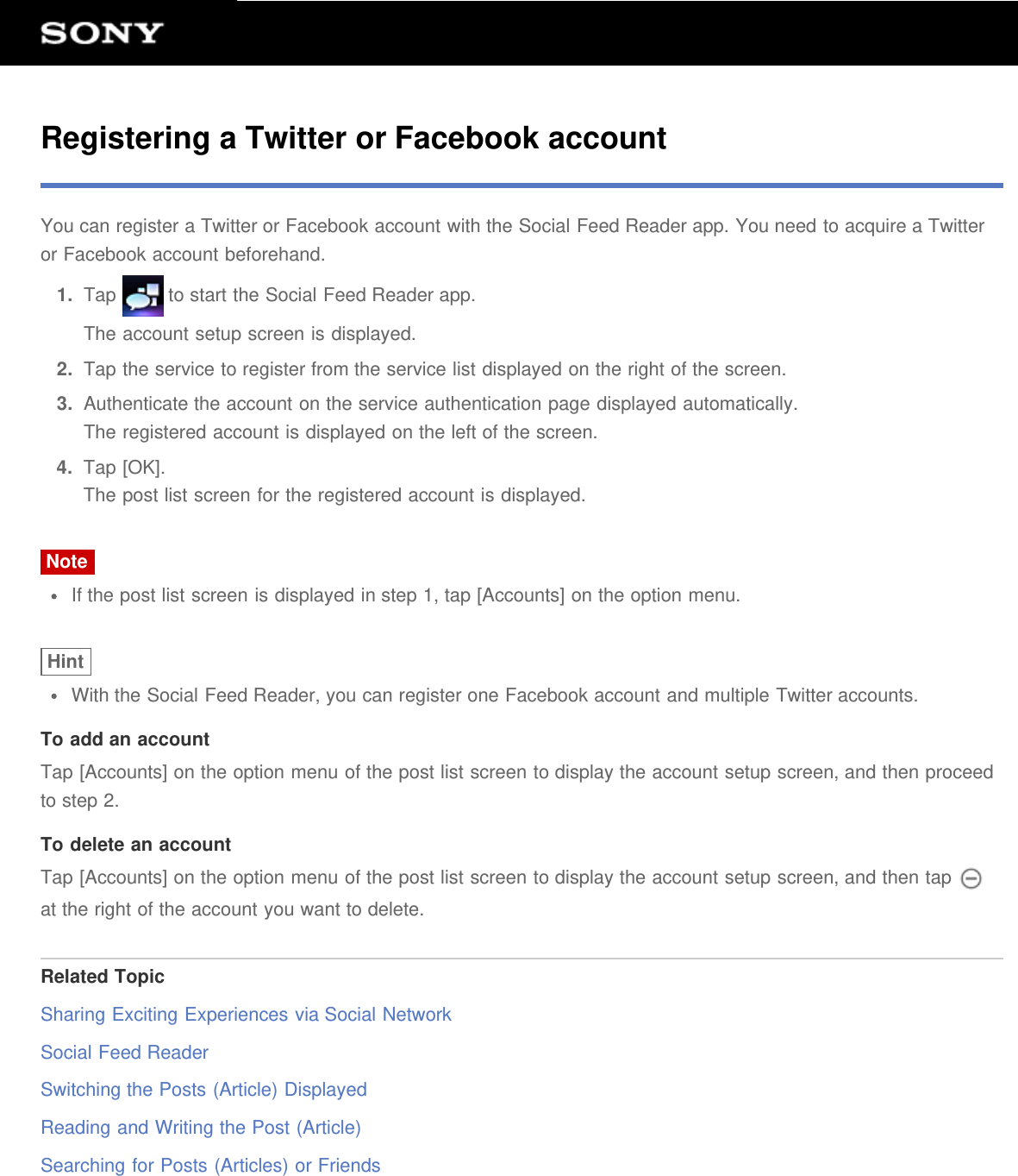 Registering a Twitter or Facebook accountYou can register a Twitter or Facebook account with the Social Feed Reader app. You need to acquire a Twitteror Facebook account beforehand.1.  Tap   to start the Social Feed Reader app.The account setup screen is displayed.2.  Tap the service to register from the service list displayed on the right of the screen.3.  Authenticate the account on the service authentication page displayed automatically.The registered account is displayed on the left of the screen.4.  Tap [OK].The post list screen for the registered account is displayed.NoteIf the post list screen is displayed in step 1, tap [Accounts] on the option menu.HintWith the Social Feed Reader, you can register one Facebook account and multiple Twitter accounts.To add an accountTap [Accounts] on the option menu of the post list screen to display the account setup screen, and then proceedto step 2.To delete an accountTap [Accounts] on the option menu of the post list screen to display the account setup screen, and then tap at the right of the account you want to delete.Related TopicSharing Exciting Experiences via Social NetworkSocial Feed ReaderSwitching the Posts (Article) DisplayedReading and Writing the Post (Article)Searching for Posts (Articles) or Friends