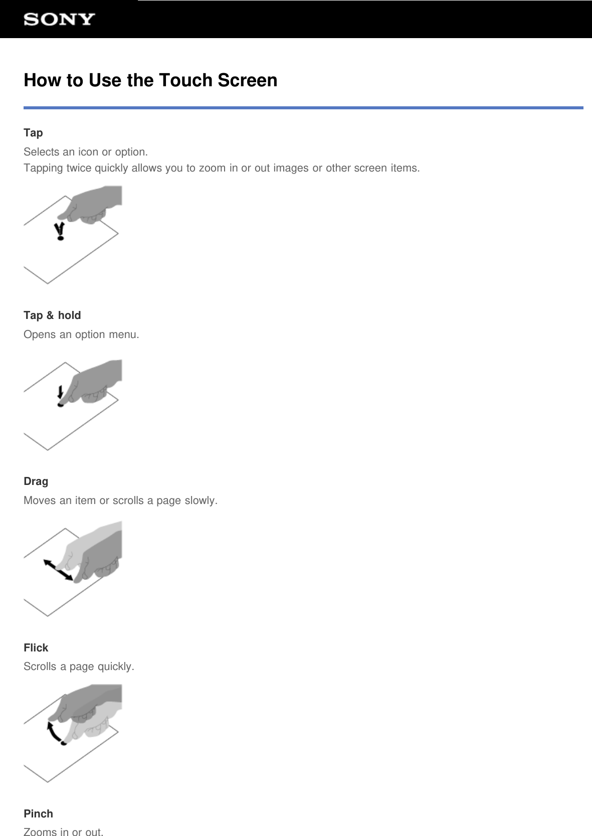 How to Use the Touch ScreenTapSelects an icon or option.Tapping twice quickly allows you to zoom in or out images or other screen items.Tap &amp; holdOpens an option menu.DragMoves an item or scrolls a page slowly.FlickScrolls a page quickly.PinchZooms in or out.