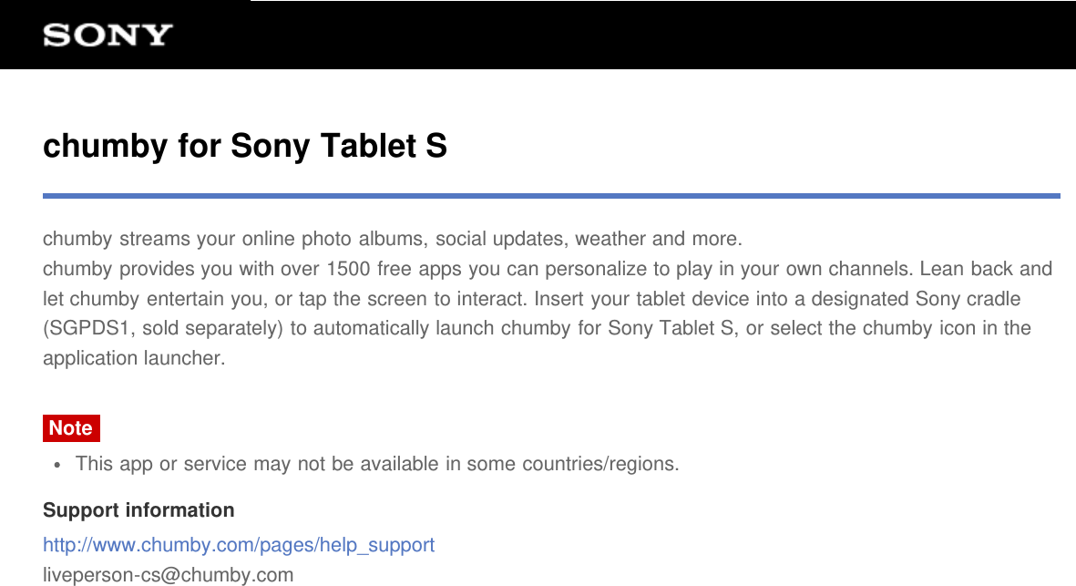 chumby for Sony Tablet Schumby streams your online photo albums, social updates, weather and more.chumby provides you with over 1500 free apps you can personalize to play in your own channels. Lean back andlet chumby entertain you, or tap the screen to interact. Insert your tablet device into a designated Sony cradle(SGPDS1, sold separately) to automatically launch chumby for Sony Tablet S, or select the chumby icon in theapplication launcher.NoteThis app or service may not be available in some countries/regions.Support informationhttp://www.chumby.com/pages/help_supportliveperson-cs@chumby.com