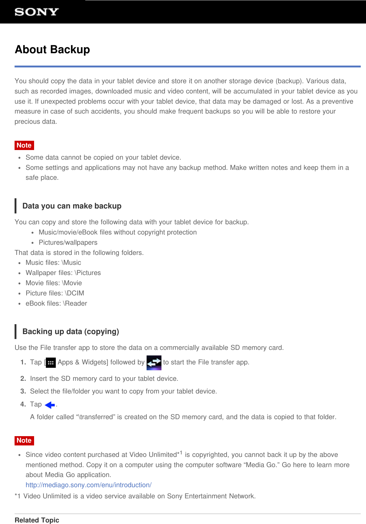 About BackupYou should copy the data in your tablet device and store it on another storage device (backup). Various data,such as recorded images, downloaded music and video content, will be accumulated in your tablet device as youuse it. If unexpected problems occur with your tablet device, that data may be damaged or lost. As a preventivemeasure in case of such accidents, you should make frequent backups so you will be able to restore yourprecious data.NoteSome data cannot be copied on your tablet device.Some settings and applications may not have any backup method. Make written notes and keep them in asafe place.Data you can make backupYou can copy and store the following data with your tablet device for backup.Music/movie/eBook files without copyright protectionPictures/wallpapersThat data is stored in the following folders.Music files: \MusicWallpaper files: \PicturesMovie files: \MoviePicture files: \DCIMeBook files: \ReaderBacking up data (copying)Use the File transfer app to store the data on a commercially available SD memory card.1.  Tap [  Apps &amp; Widgets] followed by   to start the File transfer app.2.  Insert the SD memory card to your tablet device.3.  Select the file/folder you want to copy from your tablet device.4.  Tap  .A folder called “\transferred” is created on the SD memory card, and the data is copied to that folder.NoteSince video content purchased at Video Unlimited*1 is copyrighted, you cannot back it up by the abovementioned method. Copy it on a computer using the computer software “Media Go.” Go here to learn moreabout Media Go application.http://mediago.sony.com/enu/introduction/*1 Video Unlimited is a video service available on Sony Entertainment Network.Related Topic