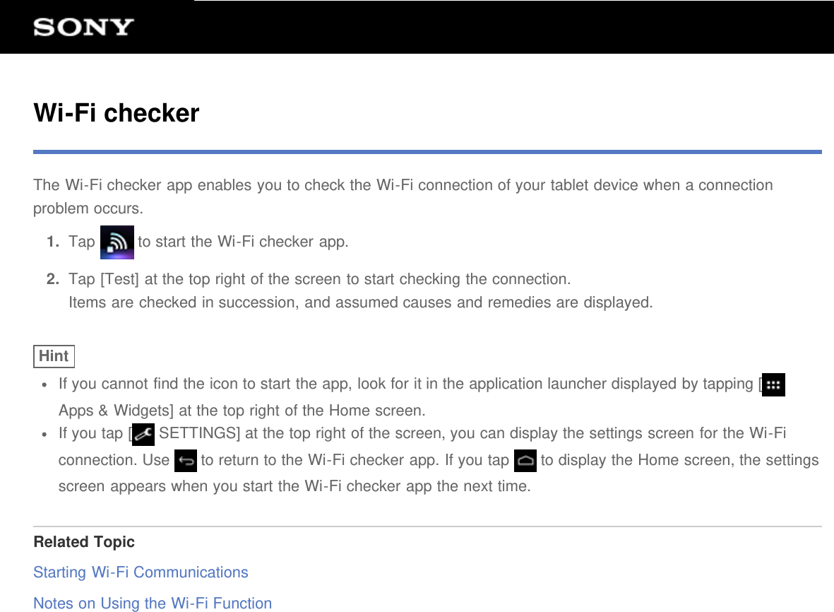 Wi-Fi checkerThe Wi-Fi checker app enables you to check the Wi-Fi connection of your tablet device when a connectionproblem occurs.1.  Tap   to start the Wi-Fi checker app.2.  Tap [Test] at the top right of the screen to start checking the connection.Items are checked in succession, and assumed causes and remedies are displayed.HintIf you cannot find the icon to start the app, look for it in the application launcher displayed by tapping [Apps &amp; Widgets] at the top right of the Home screen.If you tap [  SETTINGS] at the top right of the screen, you can display the settings screen for the Wi-Ficonnection. Use   to return to the Wi-Fi checker app. If you tap   to display the Home screen, the settingsscreen appears when you start the Wi-Fi checker app the next time.Related TopicStarting Wi-Fi CommunicationsNotes on Using the Wi-Fi Function