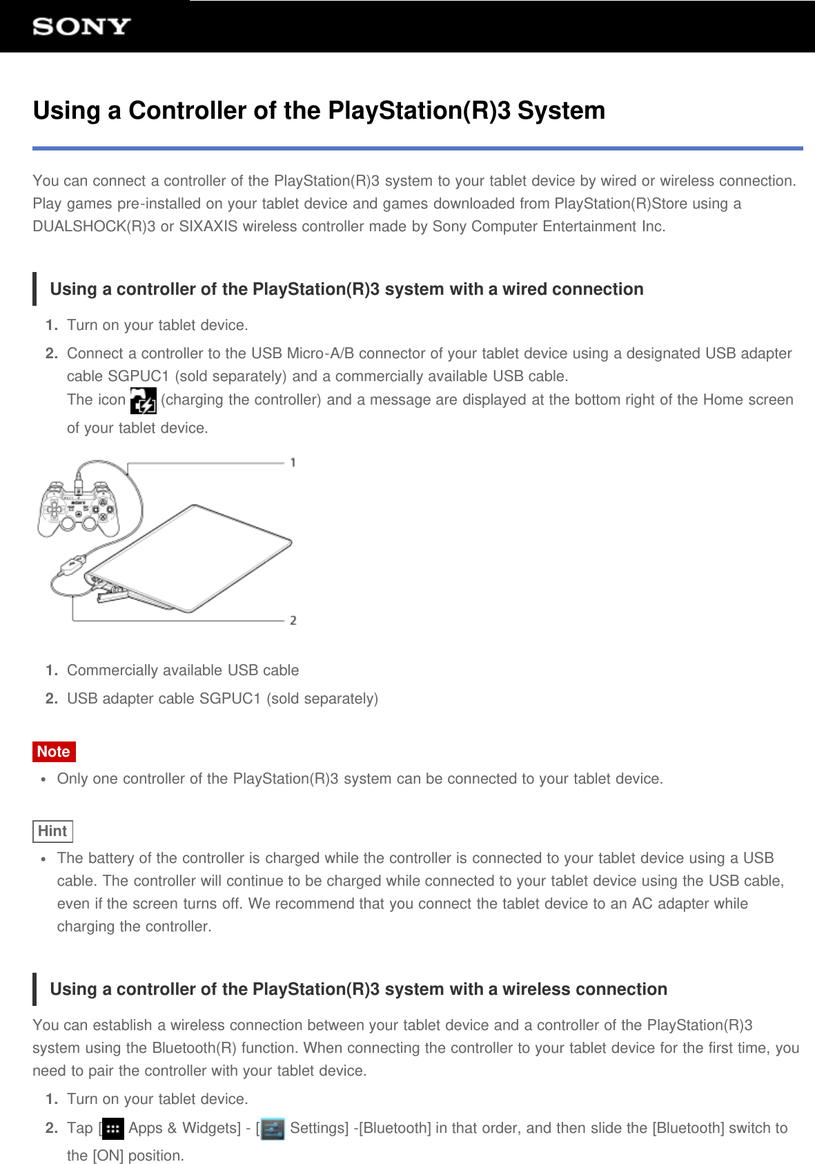 Using a Controller of the PlayStation(R)3 SystemYou can connect a controller of the PlayStation(R)3 system to your tablet device by wired or wireless connection.Play games pre-installed on your tablet device and games downloaded from PlayStation(R)Store using aDUALSHOCK(R)3 or SIXAXIS wireless controller made by Sony Computer Entertainment Inc.Using a controller of the PlayStation(R)3 system with a wired connection1.  Turn on your tablet device.2.  Connect a controller to the USB Micro-A/B connector of your tablet device using a designated USB adaptercable SGPUC1 (sold separately) and a commercially available USB cable.The icon   (charging the controller) and a message are displayed at the bottom right of the Home screenof your tablet device.1.  Commercially available USB cable2.  USB adapter cable SGPUC1 (sold separately)NoteOnly one controller of the PlayStation(R)3 system can be connected to your tablet device.HintThe battery of the controller is charged while the controller is connected to your tablet device using a USBcable. The controller will continue to be charged while connected to your tablet device using the USB cable,even if the screen turns off. We recommend that you connect the tablet device to an AC adapter whilecharging the controller.Using a controller of the PlayStation(R)3 system with a wireless connectionYou can establish a wireless connection between your tablet device and a controller of the PlayStation(R)3system using the Bluetooth(R) function. When connecting the controller to your tablet device for the first time, youneed to pair the controller with your tablet device.1.  Turn on your tablet device.2.  Tap [  Apps &amp; Widgets] - [  Settings] -[Bluetooth] in that order, and then slide the [Bluetooth] switch tothe [ON] position.