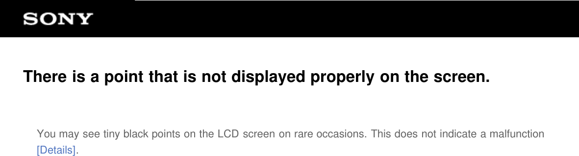 There is a point that is not displayed properly on the screen.You may see tiny black points on the LCD screen on rare occasions. This does not indicate a malfunction[Details].