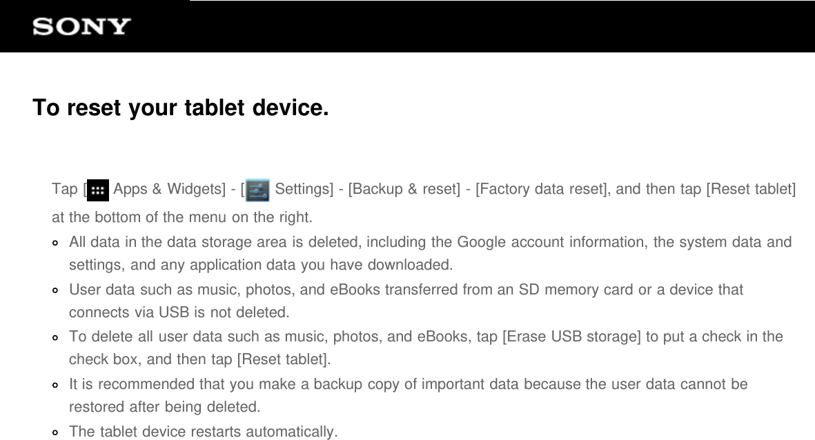To reset your tablet device.Tap [  Apps &amp; Widgets] - [  Settings] - [Backup &amp; reset] - [Factory data reset], and then tap [Reset tablet]at the bottom of the menu on the right.All data in the data storage area is deleted, including the Google account information, the system data andsettings, and any application data you have downloaded.User data such as music, photos, and eBooks transferred from an SD memory card or a device thatconnects via USB is not deleted.To delete all user data such as music, photos, and eBooks, tap [Erase USB storage] to put a check in thecheck box, and then tap [Reset tablet].It is recommended that you make a backup copy of important data because the user data cannot berestored after being deleted.The tablet device restarts automatically.