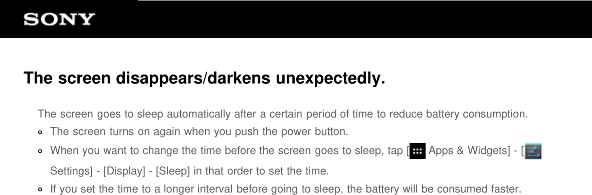 The screen disappears/darkens unexpectedly.The screen goes to sleep automatically after a certain period of time to reduce battery consumption.The screen turns on again when you push the power button.When you want to change the time before the screen goes to sleep, tap [  Apps &amp; Widgets] - [Settings] - [Display] - [Sleep] in that order to set the time.If you set the time to a longer interval before going to sleep, the battery will be consumed faster.