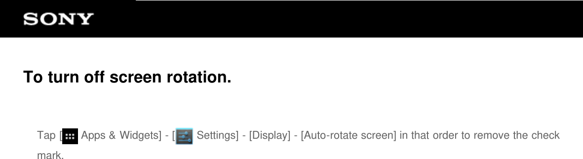 To turn off screen rotation.Tap [  Apps &amp; Widgets] - [  Settings] - [Display] - [Auto-rotate screen] in that order to remove the checkmark.