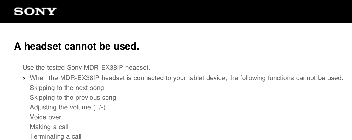 A headset cannot be used.Use the tested Sony MDR-EX38IP headset.When the MDR-EX38IP headset is connected to your tablet device, the following functions cannot be used.Skipping to the next songSkipping to the previous songAdjusting the volume (+/-)Voice overMaking a callTerminating a call