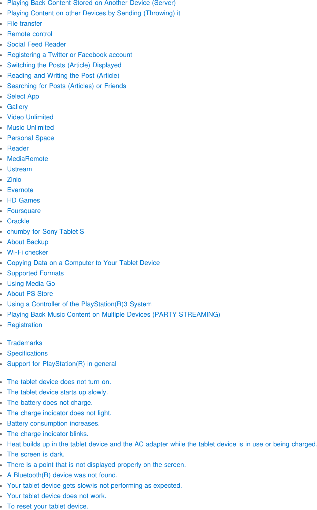 Playing Back Content Stored on Another Device (Server)Playing Content on other Devices by Sending (Throwing) itFile transferRemote controlSocial Feed ReaderRegistering a Twitter or Facebook accountSwitching the Posts (Article) DisplayedReading and Writing the Post (Article)Searching for Posts (Articles) or FriendsSelect AppGalleryVideo UnlimitedMusic UnlimitedPersonal SpaceReaderMediaRemoteUstreamZinioEvernoteHD GamesFoursquareCracklechumby for Sony Tablet SAbout BackupWi-Fi checkerCopying Data on a Computer to Your Tablet DeviceSupported FormatsUsing Media GoAbout PS StoreUsing a Controller of the PlayStation(R)3 SystemPlaying Back Music Content on Multiple Devices (PARTY STREAMING)RegistrationTrademarksSpecificationsSupport for PlayStation(R) in generalThe tablet device does not turn on.The tablet device starts up slowly.The battery does not charge.The charge indicator does not light.Battery consumption increases.The charge indicator blinks.Heat builds up in the tablet device and the AC adapter while the tablet device is in use or being charged.The screen is dark.There is a point that is not displayed properly on the screen.A Bluetooth(R) device was not found.Your tablet device gets slow/is not performing as expected.Your tablet device does not work.To reset your tablet device.