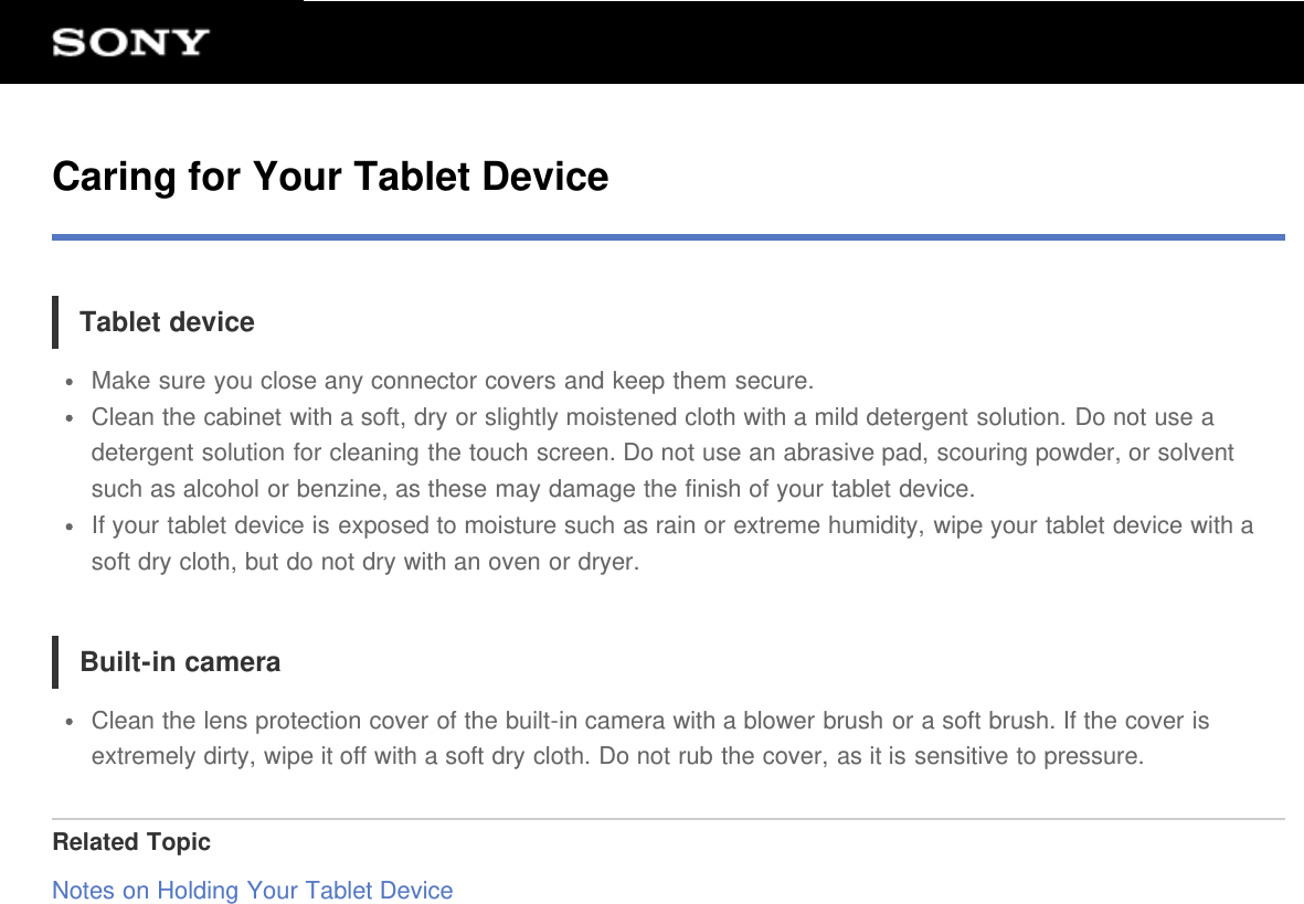 Caring for Your Tablet DeviceTablet deviceMake sure you close any connector covers and keep them secure.Clean the cabinet with a soft, dry or slightly moistened cloth with a mild detergent solution. Do not use adetergent solution for cleaning the touch screen. Do not use an abrasive pad, scouring powder, or solventsuch as alcohol or benzine, as these may damage the finish of your tablet device.If your tablet device is exposed to moisture such as rain or extreme humidity, wipe your tablet device with asoft dry cloth, but do not dry with an oven or dryer.Built-in cameraClean the lens protection cover of the built-in camera with a blower brush or a soft brush. If the cover isextremely dirty, wipe it off with a soft dry cloth. Do not rub the cover, as it is sensitive to pressure.Related TopicNotes on Holding Your Tablet Device