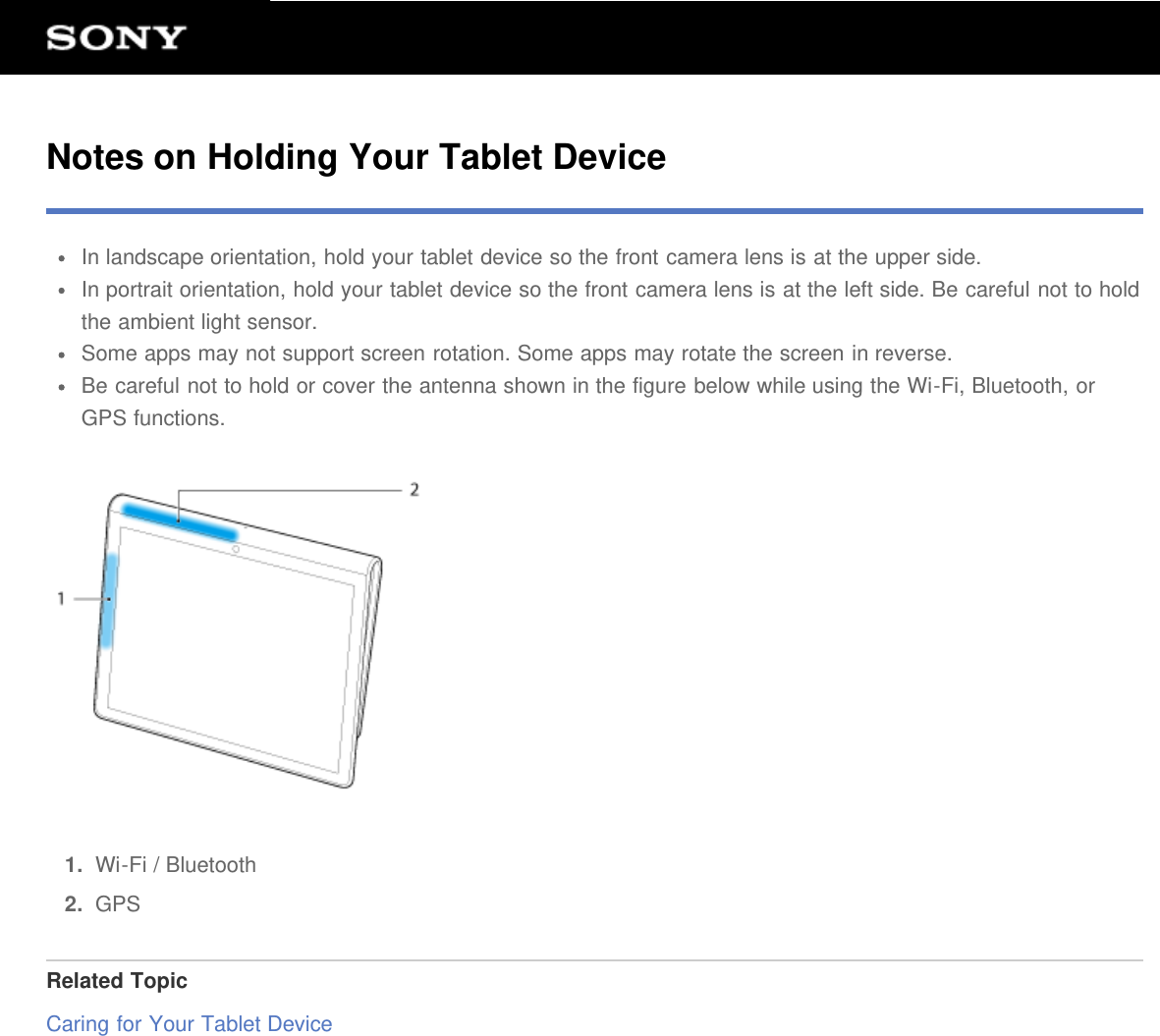 Notes on Holding Your Tablet DeviceIn landscape orientation, hold your tablet device so the front camera lens is at the upper side.In portrait orientation, hold your tablet device so the front camera lens is at the left side. Be careful not to holdthe ambient light sensor.Some apps may not support screen rotation. Some apps may rotate the screen in reverse.Be careful not to hold or cover the antenna shown in the figure below while using the Wi-Fi, Bluetooth, orGPS functions.1.  Wi-Fi / Bluetooth2.  GPSRelated TopicCaring for Your Tablet Device