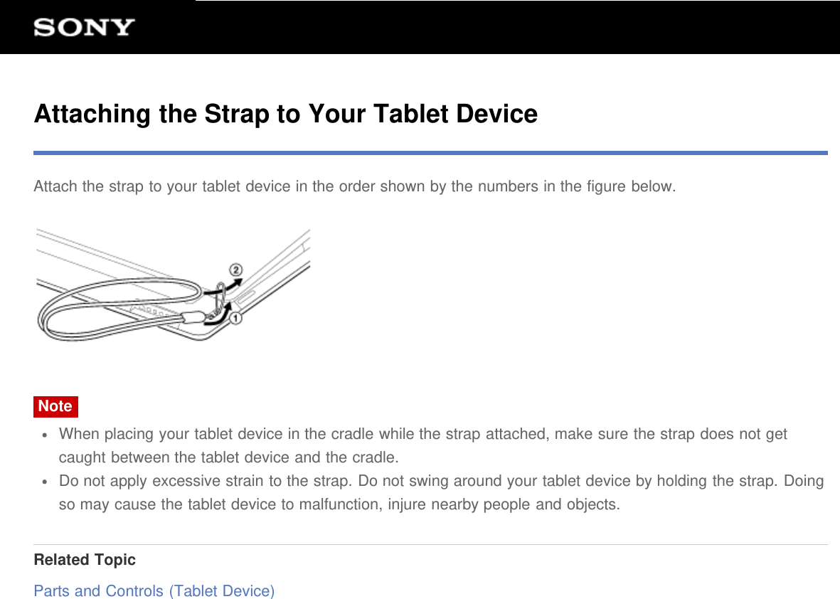 Attaching the Strap to Your Tablet DeviceAttach the strap to your tablet device in the order shown by the numbers in the figure below.NoteWhen placing your tablet device in the cradle while the strap attached, make sure the strap does not getcaught between the tablet device and the cradle.Do not apply excessive strain to the strap. Do not swing around your tablet device by holding the strap. Doingso may cause the tablet device to malfunction, injure nearby people and objects.Related TopicParts and Controls (Tablet Device)