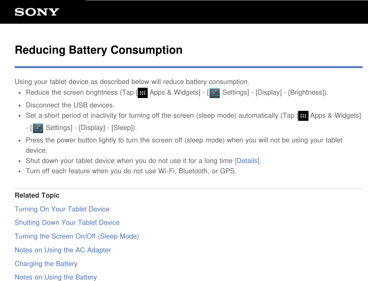 Reducing Battery ConsumptionUsing your tablet device as described below will reduce battery consumption.Reduce the screen brightness (Tap [  Apps &amp; Widgets] - [  Settings] - [Display] - [Brightness]).Disconnect the USB devices.Set a short period of inactivity for turning off the screen (sleep mode) automatically (Tap [  Apps &amp; Widgets]- [  Settings] - [Display] - [Sleep]).Press the power button lightly to turn the screen off (sleep mode) when you will not be using your tabletdevice.Shut down your tablet device when you do not use it for a long time [Details].Turn off each feature when you do not use Wi-Fi, Bluetooth, or GPS.Related TopicTurning On Your Tablet DeviceShutting Down Your Tablet DeviceTurning the Screen On/Off (Sleep Mode)Notes on Using the AC AdapterCharging the BatteryNotes on Using the Battery