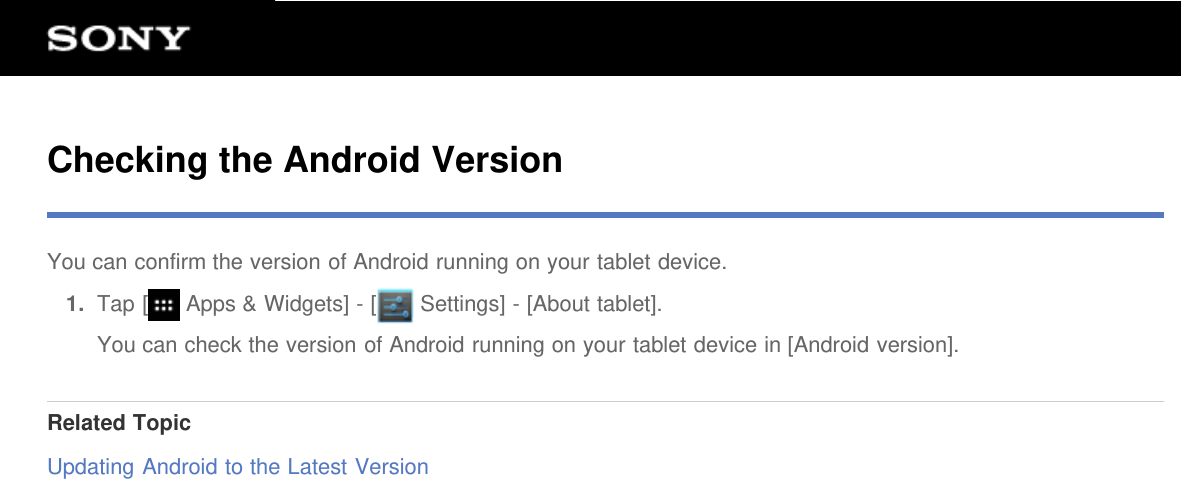 Checking the Android VersionYou can confirm the version of Android running on your tablet device.1.  Tap [  Apps &amp; Widgets] - [  Settings] - [About tablet].You can check the version of Android running on your tablet device in [Android version].Related TopicUpdating Android to the Latest Version