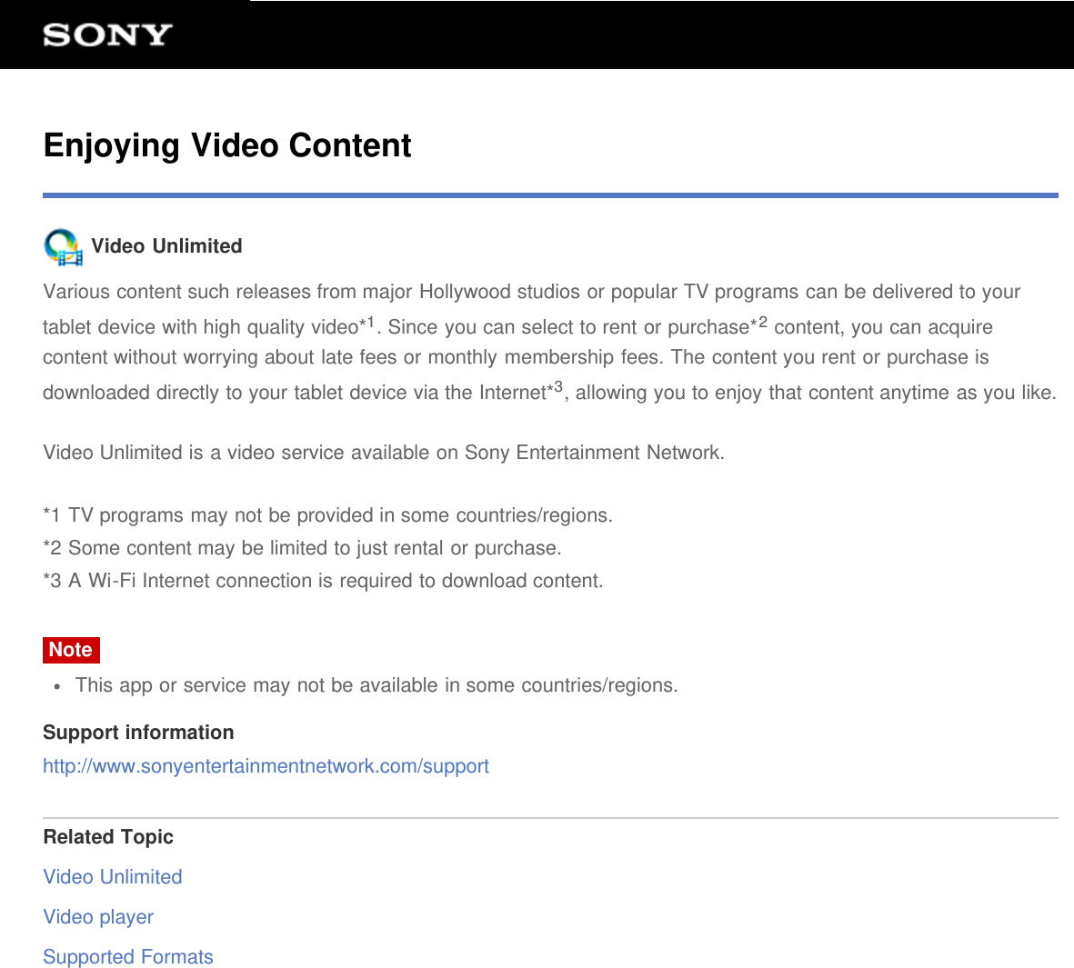 Enjoying Video Content Video UnlimitedVarious content such releases from major Hollywood studios or popular TV programs can be delivered to yourtablet device with high quality video*1. Since you can select to rent or purchase*2 content, you can acquirecontent without worrying about late fees or monthly membership fees. The content you rent or purchase isdownloaded directly to your tablet device via the Internet*3, allowing you to enjoy that content anytime as you like.Video Unlimited is a video service available on Sony Entertainment Network.*1 TV programs may not be provided in some countries/regions.*2 Some content may be limited to just rental or purchase.*3 A Wi-Fi Internet connection is required to download content.NoteThis app or service may not be available in some countries/regions.Support informationhttp://www.sonyentertainmentnetwork.com/supportRelated TopicVideo UnlimitedVideo playerSupported Formats