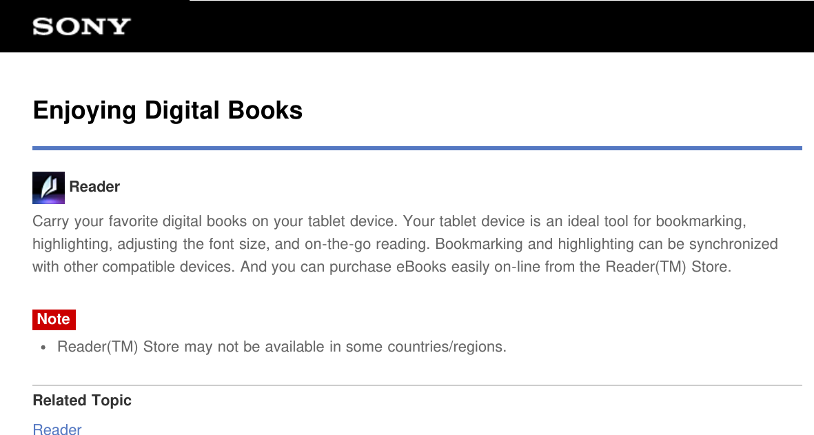 Enjoying Digital Books ReaderCarry your favorite digital books on your tablet device. Your tablet device is an ideal tool for bookmarking,highlighting, adjusting the font size, and on-the-go reading. Bookmarking and highlighting can be synchronizedwith other compatible devices. And you can purchase eBooks easily on-line from the Reader(TM) Store.NoteReader(TM) Store may not be available in some countries/regions.Related TopicReader