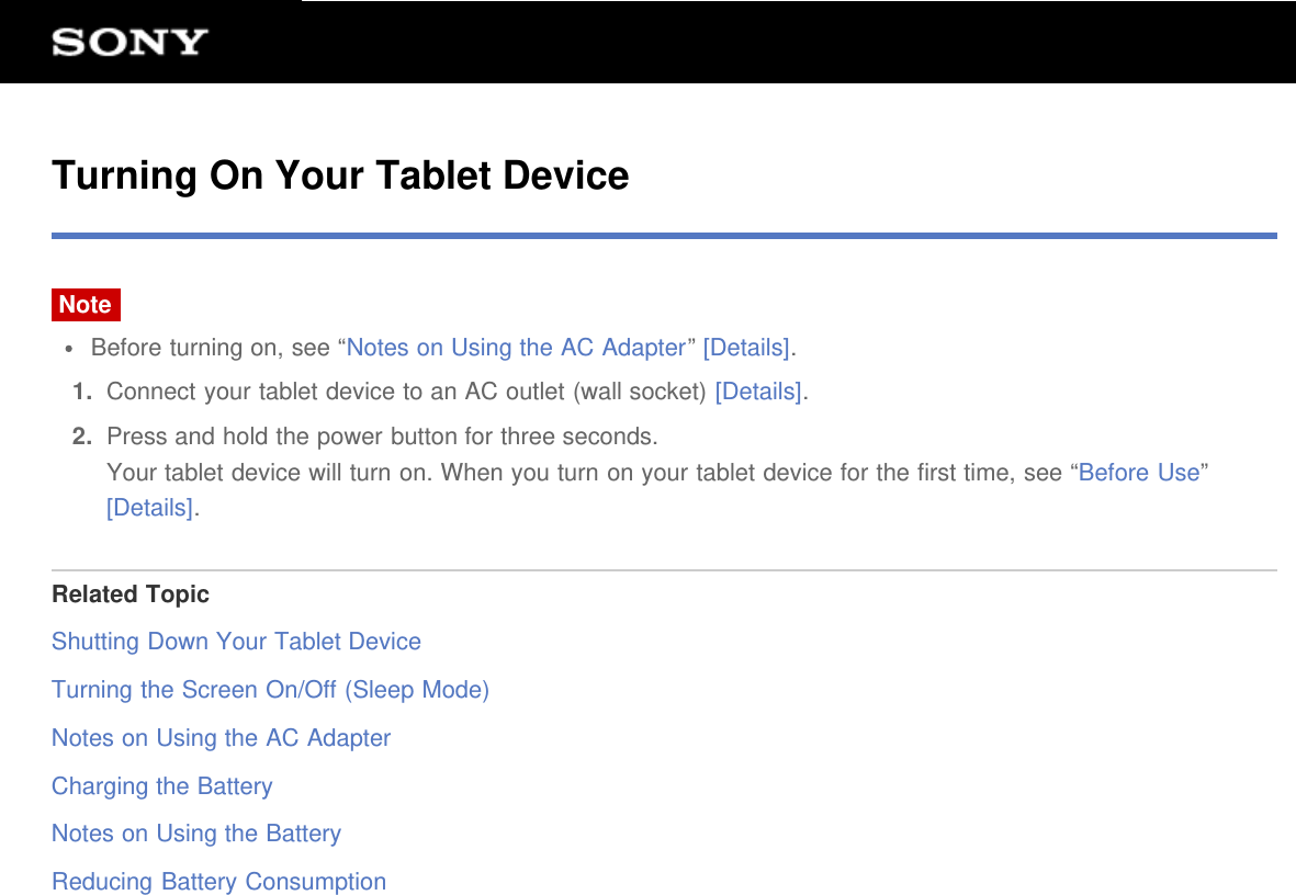 Turning On Your Tablet DeviceNoteBefore turning on, see “Notes on Using the AC Adapter” [Details].1.  Connect your tablet device to an AC outlet (wall socket) [Details].2.  Press and hold the power button for three seconds.Your tablet device will turn on. When you turn on your tablet device for the first time, see “Before Use”[Details].Related TopicShutting Down Your Tablet DeviceTurning the Screen On/Off (Sleep Mode)Notes on Using the AC AdapterCharging the BatteryNotes on Using the BatteryReducing Battery Consumption