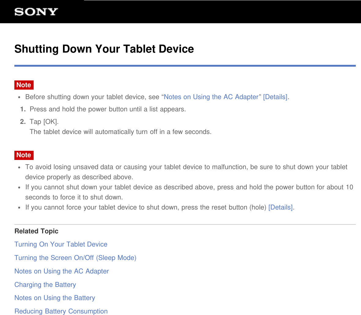 Shutting Down Your Tablet DeviceNoteBefore shutting down your tablet device, see “Notes on Using the AC Adapter” [Details].1.  Press and hold the power button until a list appears.2.  Tap [OK].The tablet device will automatically turn off in a few seconds.NoteTo avoid losing unsaved data or causing your tablet device to malfunction, be sure to shut down your tabletdevice properly as described above.If you cannot shut down your tablet device as described above, press and hold the power button for about 10seconds to force it to shut down.If you cannot force your tablet device to shut down, press the reset button (hole) [Details].Related TopicTurning On Your Tablet DeviceTurning the Screen On/Off (Sleep Mode)Notes on Using the AC AdapterCharging the BatteryNotes on Using the BatteryReducing Battery Consumption