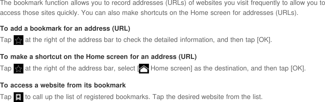 The bookmark function allows you to record addresses (URLs) of websites you visit frequently to allow you toaccess those sites quickly. You can also make shortcuts on the Home screen for addresses (URLs).To add a bookmark for an address (URL)Tap   at the right of the address bar to check the detailed information, and then tap [OK].To make a shortcut on the Home screen for an address (URL)Tap   at the right of the address bar, select [  Home screen] as the destination, and then tap [OK].To access a website from its bookmarkTap   to call up the list of registered bookmarks. Tap the desired website from the list.