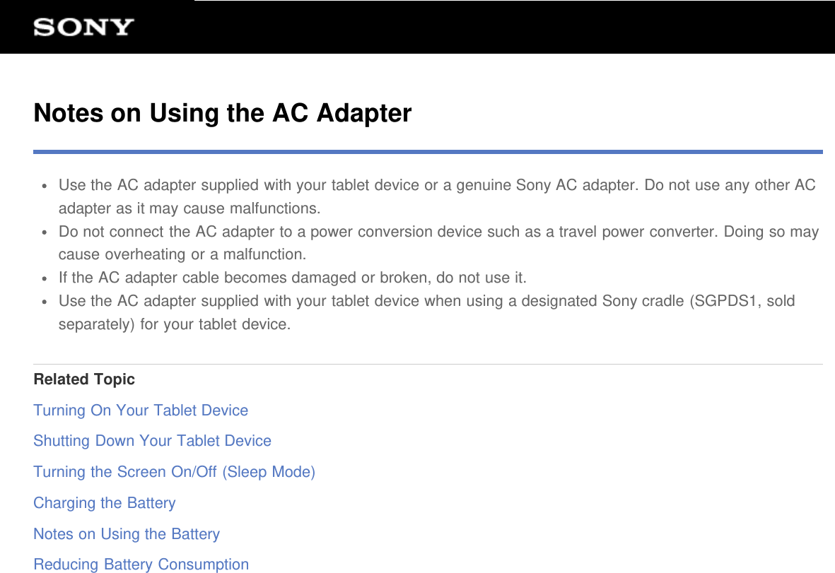 Notes on Using the AC AdapterUse the AC adapter supplied with your tablet device or a genuine Sony AC adapter. Do not use any other ACadapter as it may cause malfunctions.Do not connect the AC adapter to a power conversion device such as a travel power converter. Doing so maycause overheating or a malfunction.If the AC adapter cable becomes damaged or broken, do not use it.Use the AC adapter supplied with your tablet device when using a designated Sony cradle (SGPDS1, soldseparately) for your tablet device.Related TopicTurning On Your Tablet DeviceShutting Down Your Tablet DeviceTurning the Screen On/Off (Sleep Mode)Charging the BatteryNotes on Using the BatteryReducing Battery Consumption