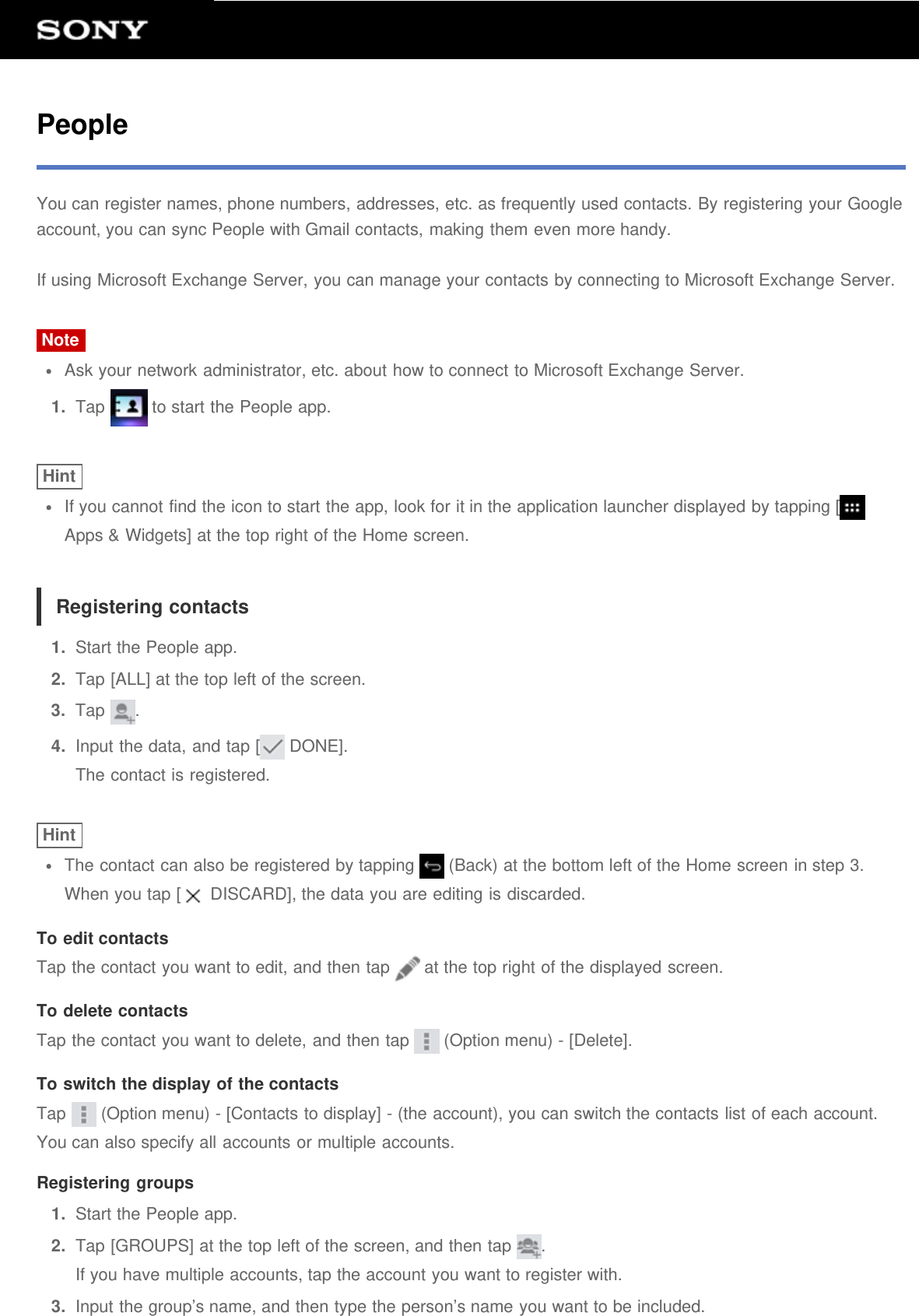 PeopleYou can register names, phone numbers, addresses, etc. as frequently used contacts. By registering your Googleaccount, you can sync People with Gmail contacts, making them even more handy.If using Microsoft Exchange Server, you can manage your contacts by connecting to Microsoft Exchange Server.NoteAsk your network administrator, etc. about how to connect to Microsoft Exchange Server.1.  Tap   to start the People app.HintIf you cannot find the icon to start the app, look for it in the application launcher displayed by tapping [Apps &amp; Widgets] at the top right of the Home screen.Registering contacts1.  Start the People app.2.  Tap [ALL] at the top left of the screen.3.  Tap  .4.  Input the data, and tap [  DONE].The contact is registered.HintThe contact can also be registered by tapping   (Back) at the bottom left of the Home screen in step 3.When you tap [  DISCARD], the data you are editing is discarded.To edit contactsTap the contact you want to edit, and then tap   at the top right of the displayed screen.To delete contactsTap the contact you want to delete, and then tap   (Option menu) - [Delete].To switch the display of the contactsTap   (Option menu) - [Contacts to display] - (the account), you can switch the contacts list of each account.You can also specify all accounts or multiple accounts.Registering groups1.  Start the People app.2.  Tap [GROUPS] at the top left of the screen, and then tap  .If you have multiple accounts, tap the account you want to register with.3.  Input the group’s name, and then type the person’s name you want to be included.